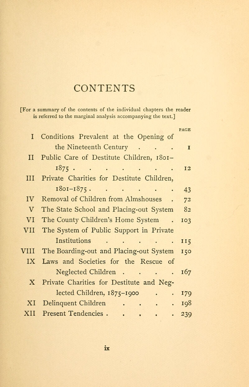 CONTENTS [For a summary of the contents of the individual chapters the reader is referred to the marginal analysis accompanying the text.] I Conditions Prevalent at the Opening of the Nineteenth Century . . . i II Public Care of Destitute Children, 1801- 1875 12 III Private Charities for Destitute Children, 1801-1875 43 IV Removal of Children from Almshouses . 72 V The State School and Placing-out System 82 VI The County Children's Home System . 103 VII The System of Public Support in Private Institutions 115 VIII The Boarding-out and Placing-out System 150 IX Laws and Societies for the Rescue of Neglected Children .... 167 X Private Charities for Destitute and Neg- lected Children, 1875-1900 . . 179 XI Delinquent Children . . . .198 XII Present Tendencies 239