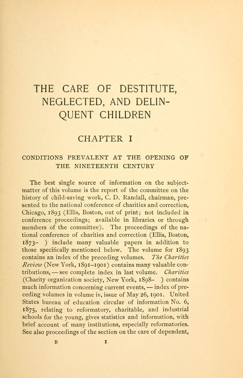 THE CARE OF DESTITUTE, NEGLECTED, AND DELIN- QUENT CHILDREN CHAPTER I CONDITIONS PREVALENT AT THE OPENING OF THE NINETEENTH CENTURY The best single source of information on the subject- matter of this volume is the report of the committee on the history of child-saving work, C. D. Randall, chairman, pre- sented to the national conference of charities and correction, Chicago, 1893 (Ellis, Boston, out of print; not included in conference proceedings; available in libraries or through members of the committee). The proceedings of the na- tional conference of charities and correction (Ellis, Boston, 1^73 ) include many valuable papers in addition to those specifically mentioned below. The volume for 1893 contains an index of the preceding volumes. The Charities Review (New York, 1891-1901) contains many valuable con- tributions, — see complete index in last volume. Charities (Charity organization society. New York, 1898- ) contains much information concerning current events, — index of pre- ceding volumes in volume iv, issue of May 26, 1901. United States bureau of education circular of information No. 6, 1875, i^elating to reformatory, charitable, and industrial schools for the young, gives statistics and information, with brief account of many institutions, especially reformatories. See also proceedings of the section on the care of dependent,