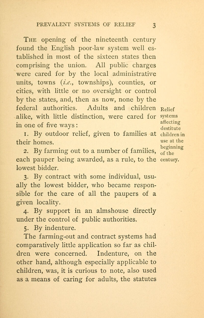 The opening of the nineteenth century found the EngUsh poor-law system well es- tablished in most of the sixteen states then comprising the union. All public charges were cared for by the local administrative units, towns (/>., townships), counties, or cities, with Httle or no oversight or control by the states, and, then as now, none by the federal authorities. Adults and children Relief alike, with little distinction, were cared for systems c r. affecting m one of five ways : ^^^^.^J^ 1. By outdoor relief, given to families at children in their homes. use at the 2. By farming out to a number of families, offhT^ each pauper being awarded, as a rule, to the century. lowest bidder. 3. By contract with some individual, usu- ally the lowest bidder, who became respon- sible for the care of all the paupers of a given locality. 4. By support in an almshouse directly under the control of public authorities. 5. By indenture. The farming-out and contract systems had comparatively little application so far as chil- dren were concerned. Indenture, on the other hand, although especially applicable to children, was, it is curious to note, also used as a means of caring for adults, the statutes