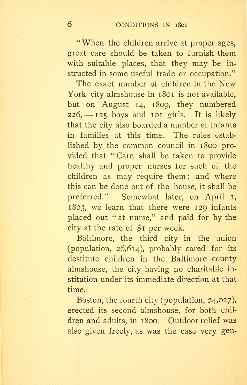  When the children arrive at proper ages, great care should be taken to furnish them with suitable places, that they may be in- structed in some useful trade or occupation. The exact number of children in the New- York city almshouse in 1801 is not available, but on August 14, 1809, they numbered 226,— 125 boys and loi girls. It is likely that the city also boarded a number of infants in families at this time. The rules estab- lished by the common council in 1800 pro- vided that Care shall be taken to provide healthy and proper nurses for such of the children as may require them; and where this can be done out of the house, it shall be preferred. Somewhat later, on April i, 1823, we learn that there were 129 infants placed out ''at nurse, and paid for by the city at the rate of ^i per week. Baltimore, the third city in the union (population, 26,614), probably cared for its destitute children in the Baltimore county almshouse, the city having no charitable in- stitution under its immediate direction at that time. Boston, the fourth city (population, 24,027), erected its second almshouse, for both chil- dren and adults, in 1800. Outdoor relief was also given freely, as was the case very gen-