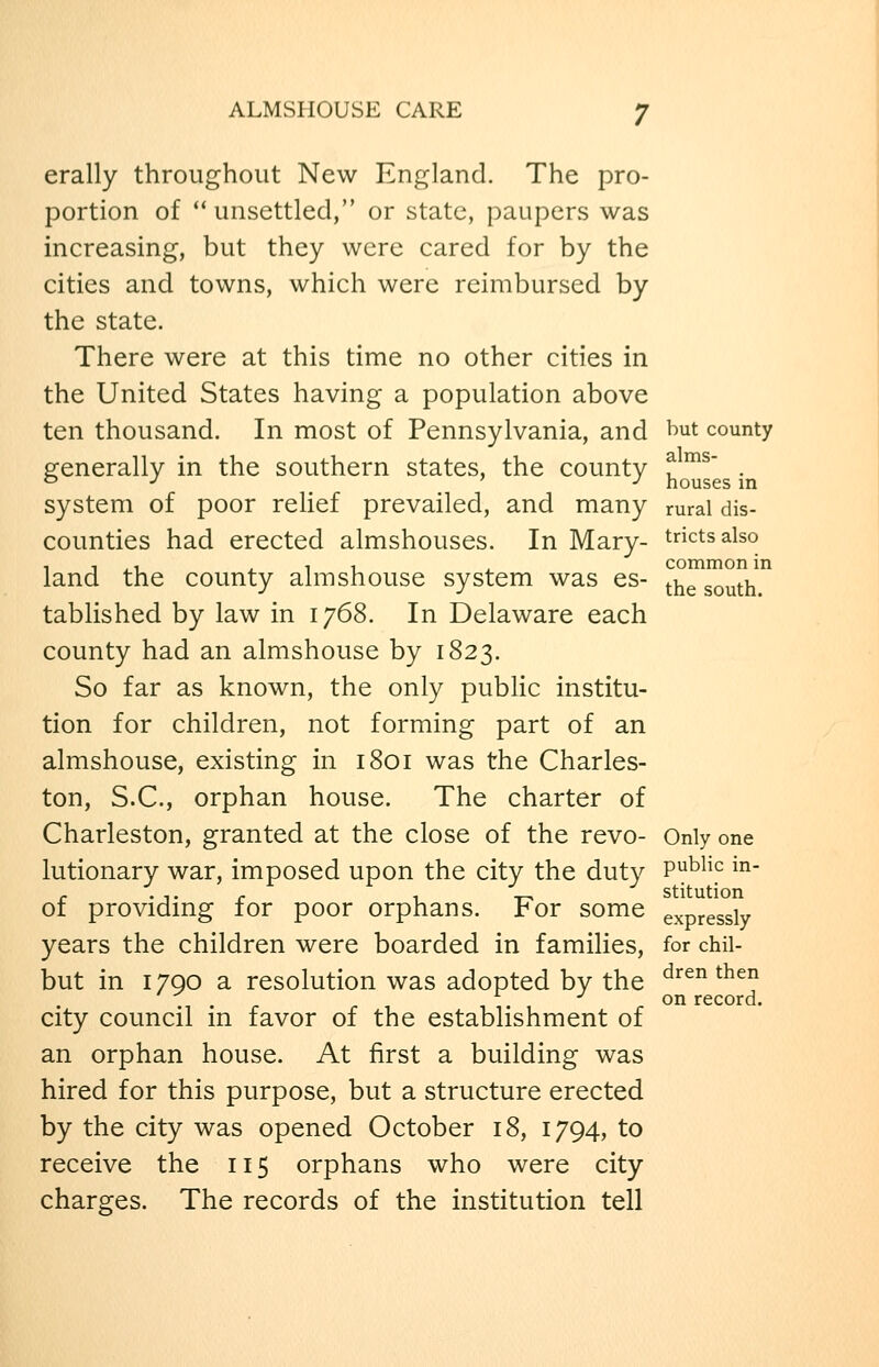 erally throughout New England. The pro- portion of unsettled, or state, paupers was increasing, but they were cared for by the cities and towns, which were reimbursed by the state. There were at this time no other cities in the United States having a population above ten thousand. In most of Pennsylvania, and t)ut county generally in the southern states, the county ^^' . o J ' y houses in system of poor reUef prevailed, and many rural dis- counties had erected almshouses. In Mary- trictsalso land the county almshouse system was es- ^.j^^ ^^^^^i tabhshed by law in 1768. In Delaware each county had an almshouse by 1823. So far as known, the only public institu- tion for children, not forming part of an almshouse, existing in 1801 was the Charles- ton, S.C., orphan house. The charter of Charleston, granted at the close of the revo- Only one lutionary war, imposed upon the city the duty P^^hc m- r -j-r I, T7 stitution of providing for poor orphans. For some expressly years the children were boarded in families, for chil but in 1790 a resolution was adopted by the city council in favor of the establishment of an orphan house. At first a building was hired for this purpose, but a structure erected by the city was opened October 18, 1794, to receive the 115 orphans who were city charges. The records of the institution tell dren then on record.