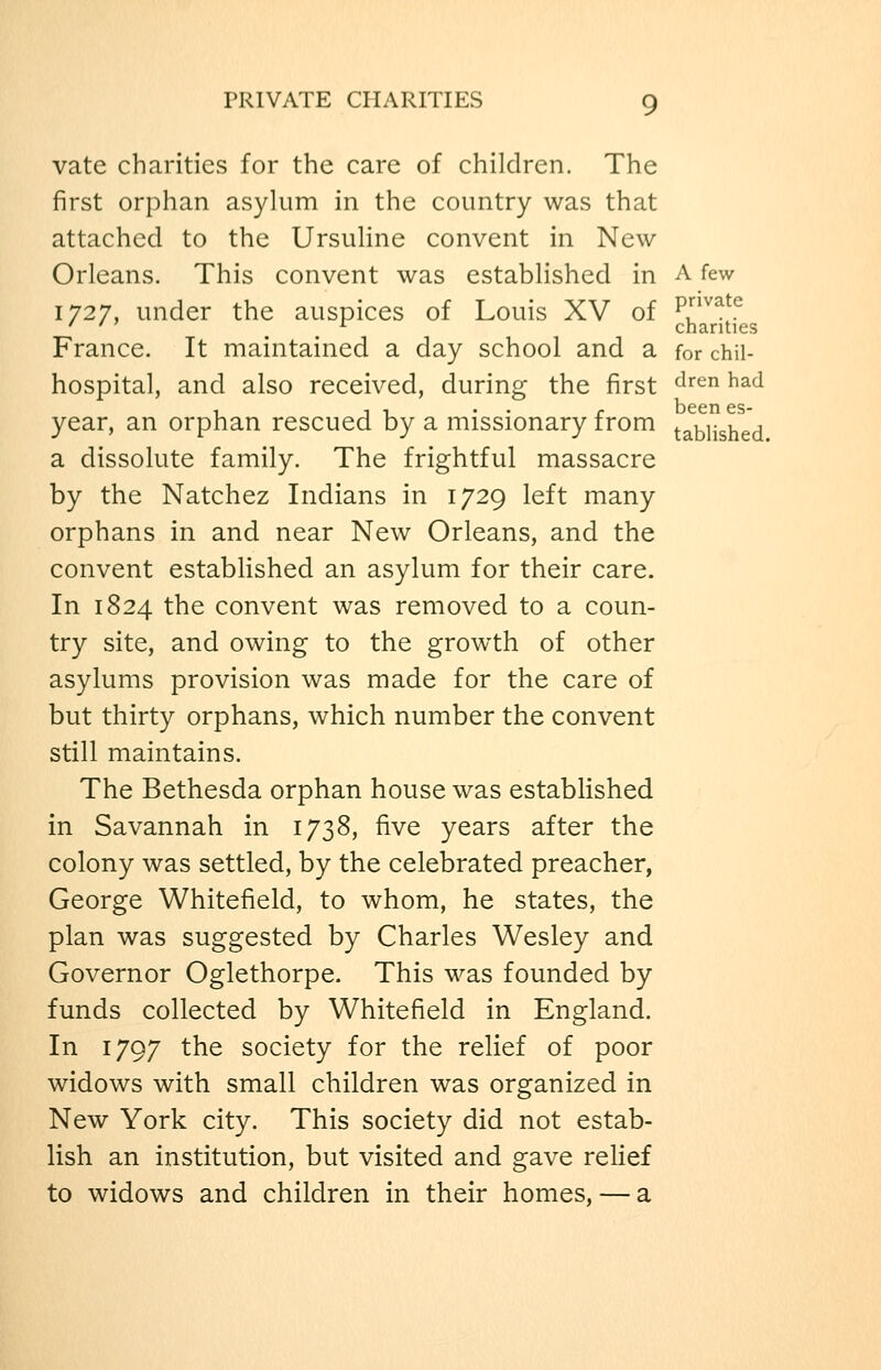 vate charities for the care of children. The first orphan asylum in the country was that attached to the Ursuline convent in New Orleans. This convent was established in A few 1727, under the auspices of Louis XV of ^^^^^ France. It maintained a day school and a for chii- hospital, and also received, during the first ^^^^ ^^^ year, an orphan rescued by a missionary from tablished a dissolute family. The frightful massacre by the Natchez Indians in 1729 left many orphans in and near New Orleans, and the convent established an asylum for their care. In 1824 the convent was removed to a coun- try site, and owing to the growth of other asylums provision was made for the care of but thirty orphans, which number the convent still maintains. The Bethesda orphan house was established in Savannah in 1738, five years after the colony was settled, by the celebrated preacher, George Whitefield, to whom, he states, the plan was suggested by Charles Wesley and Governor Oglethorpe. This was founded by funds collected by Whitefield in England. In 1797 the society for the relief of poor widows with small children was organized in New York city. This society did not estab- lish an institution, but visited and gave relief to widows and children in their homes, — a