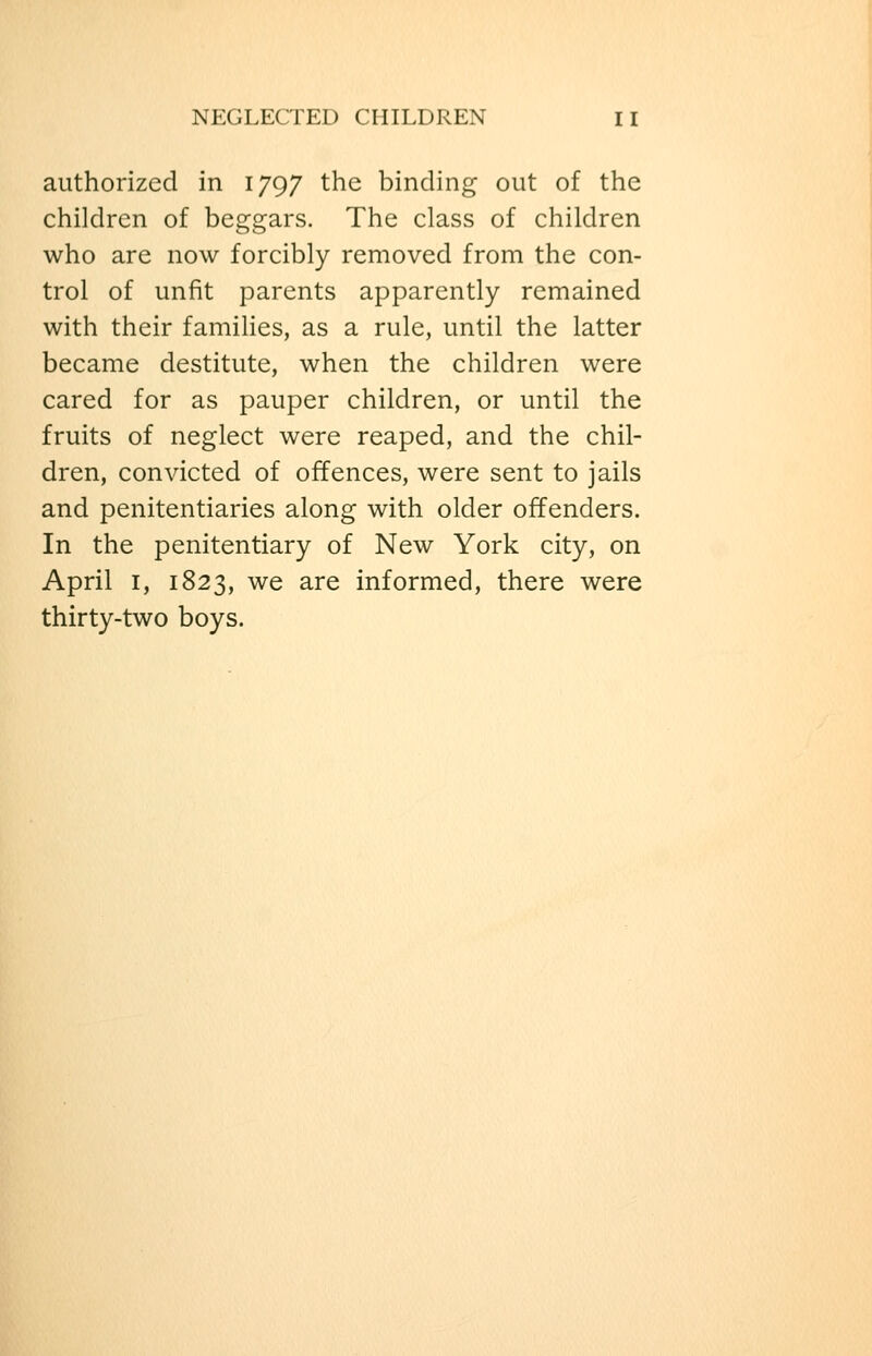 authorized in 1797 the binding out of the children of beggars. The class of children who are now forcibly removed from the con- trol of unfit parents apparently remained with their famihes, as a rule, until the latter became destitute, when the children were cared for as pauper children, or until the fruits of neglect were reaped, and the chil- dren, convicted of offences, were sent to jails and penitentiaries along with older offenders. In the penitentiary of New York city, on April I, 1823, we are informed, there were thirty-two boys.