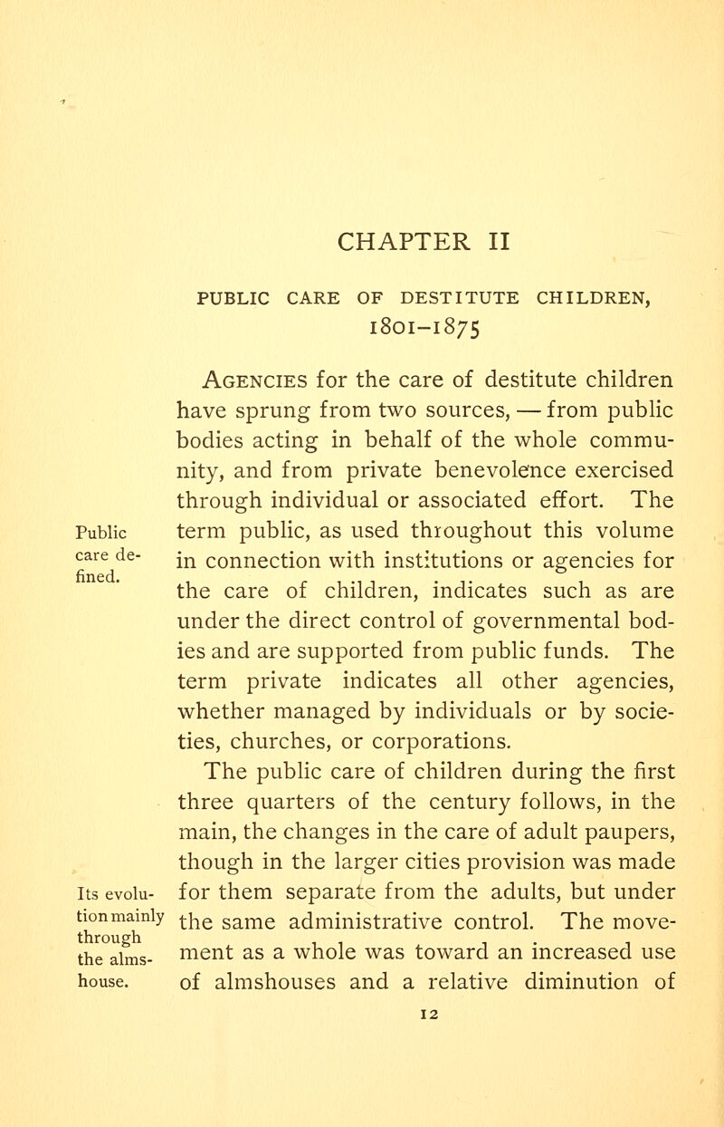 Public care de- fined. Its evolu- tion mainly through the alms- house. PUBLIC CARE OF DESTITUTE CHILDREN, 18OI-1875 Agencies for the care of destitute children have sprung from two sources, — from public bodies acting in behalf of the whole commu- nity, and from private benevolence exercised through individual or associated effort. The term public, as used throughout this volume in connection with institutions or agencies for the care of children, indicates such as are under the direct control of governmental bod- ies and are supported from public funds. The term private indicates all other agencies, whether managed by individuals or by socie- ties, churches, or corporations. The public care of children during the first three quarters of the century follows, in the main, the changes in the care of adult paupers, though in the larger cities provision was made for them separate from the adults, but under the same administrative control. The move- ment as a whole was toward an increased use of almshouses and a relative diminution of