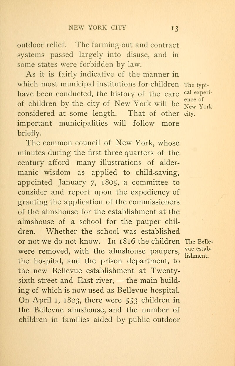 outdoor relief. The farming-out and contract systems passed largely into disuse, and in some states were forbidden by law. As it is fairly indicative of the manner in which most municipal institutions for children The typi- have been conducted, the history of the care ^^^ expen- cncc of of children by the city of New York will be ^^^ York considered at some length. That of other city, important municipalities will follow more briefly. The common council of New York, whose minutes during the first three quarters of the century afford many illustrations of alder- manic wisdom as applied to child-saving, appointed January 7, 1805, a committee to consider and report upon the expediency of granting the application of the commissioners of the almshouse for the estabhshment at the almshouse of a school for the pauper chil- dren. Whether the school was established or not we do not know. In 1816 the children The Belle- were removed, with the almshouse paupers, y.^f ^^^^^ .-,11 . -, ^ ^ ' hshment. the hospital, and the prison department, to the new Bellevue establishment at Twenty- sixth street and East river, — the main build- ing of which is now used as Bellevue hospital. On April i, 1823, there were 553 children in the Bellevue almshouse, and the number of children in families aided by public outdoor