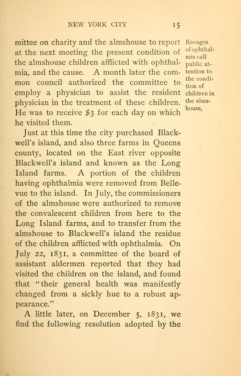 mittee on charity and the almshouse to report Ravages at the next meetins: the present condition of ^^^^P^^^^^- ° '■ mia call the almshouse children afflicted with ophthal- public at- mia, and the cause. A month later the com- tention to mon council authorized the committee to ^. ^ ^°? tion 01 employ a physician to assist the resident children in physician in the treatment of these children. ^^^ ^^^^- He was to receive ^3 for each day on which he visited them. Just at this time the city purchased Black- well's island, and also three farms in Queens county, located on the East river opposite Blackwell's island and known as the Long Island farms. A portion of the children having ophthalmia were removed from Belle- vue to the island. In July, the commissioners of the almshouse were authorized to remove the convalescent children from here to the Long Island farms, and to transfer from the almshouse to Blackwell's island the residue of the children afflicted with ophthalmia. On July 22, 1831, a committee of the board of assistant aldermen reported that they had visited the children on the island, and found that their general health was manifestly changed from a sickly hue to a robust ap- pearance. A little later, on December 5, 1831, we find the following resolution adopted by the
