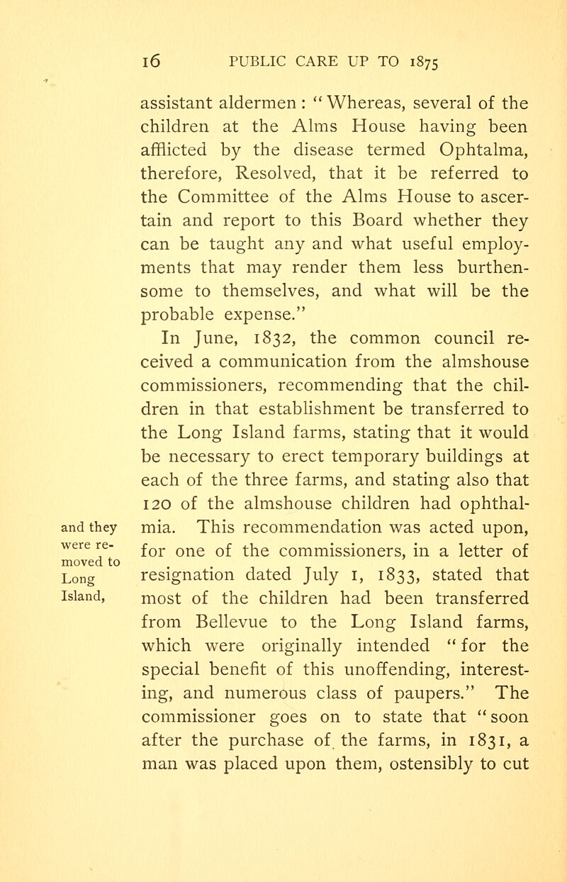 assistant aldermen: ''Whereas, several of the children at the Alms House having been afflicted by the disease termed Ophtalma, therefore, Resolved, that it be referred to the Committee of the Alms House to ascer- tain and report to this Board whether they can be taught any and what useful employ- ments that may render them less burthen- some to themselves, and what will be the probable expense. In June, 1832, the common council re- ceived a communication from the almshouse commissioners, recommending that the chil- dren in that establishment be transferred to the Long Island farms, stating that it would be necessary to erect temporary buildings at each of the three farms, and stating also that 120 of the almshouse children had ophthal- and they mia. This recommendation was acted upon, were re- ^^^. ^^^ ^^ ^^iq commissioners, in a letter of moved to Long resignation dated July i, 1833, stated that Island, most of the children had been transferred from Bellevue to the Long Island farms, which were originally intended '' for the special benefit of this unoffending, interest- ing, and numerous class of paupers. The commissioner goes on to state that soon after the purchase of. the farms, in 1831, a man was placed upon them, ostensibly to cut