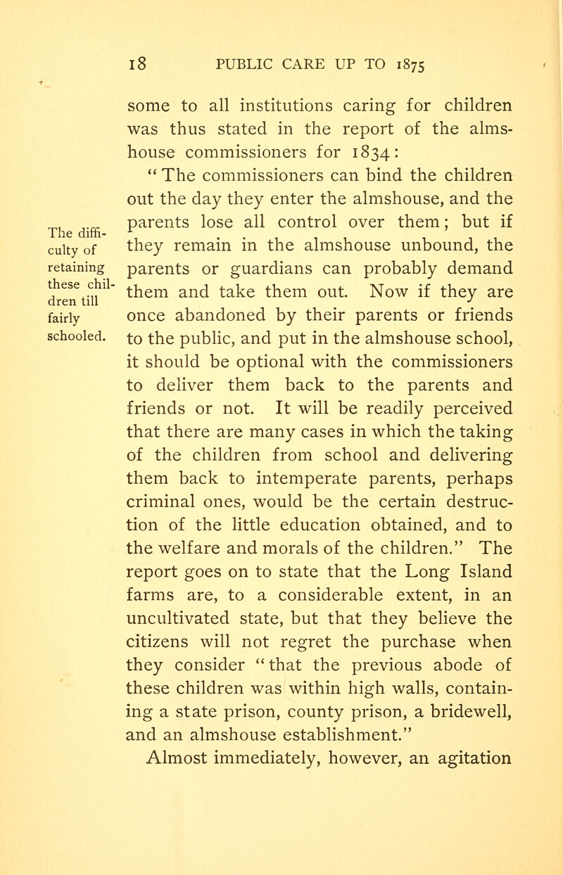The diffi- culty of retaining these chil- dren till fairly schooled. some to all institutions caring for children was thus stated in the report of the alms- house commissioners for 1834:  The commissioners can bind the children out the day they enter the almshouse, and the parents lose all control over them; but if they remain in the almshouse unbound, the parents or guardians can probably demand them and take them out. Now if they are once abandoned by their parents or friends to the public, and put in the almshouse school, it should be optional with the commissioners to deliver them back to the parents and friends or not. It will be readily perceived that there are many cases in which the taking of the children from school and delivering them back to intemperate parents, perhaps criminal ones, would be the certain destruc- tion of the little education obtained, and to the welfare and morals of the children. The report goes on to state that the Long Island farms are, to a considerable extent, in an uncultivated state, but that they believe the citizens will not regret the purchase when they consider  that the previous abode of these children was within high walls, contain- ing a state prison, county prison, a bridewell, and an almshouse establishment. Almost immediately, however, an agitation