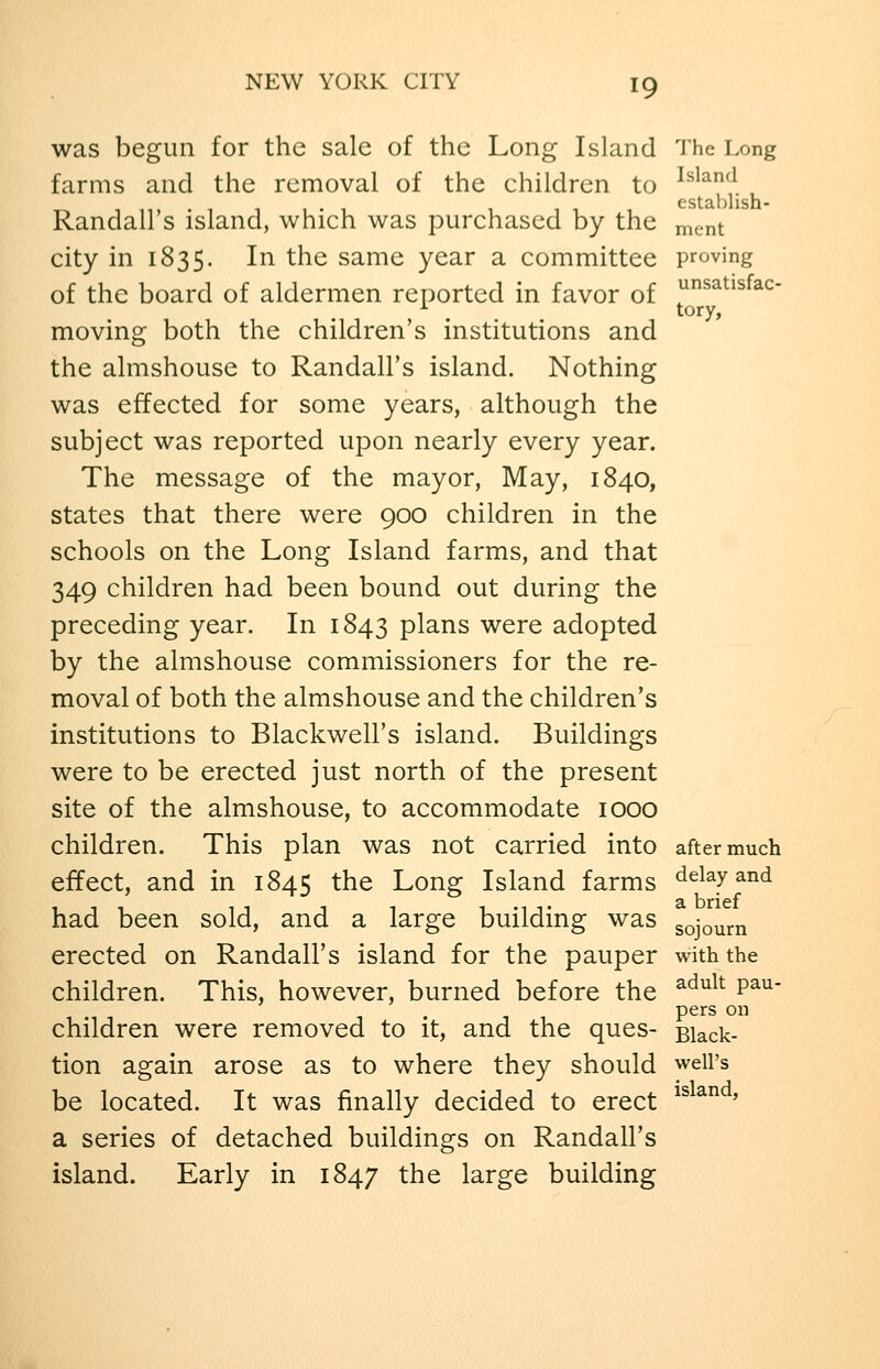 was begun for the sale of the Long Island 'J'he Long farms and the removal of the children to ^^^^^^\ Randall's island, which was purchased by the ment city in 1835. In the same year a committee proving of the board of aldermen reported in favor of ^^^^^s^^^- tory, moving both the children's institutions and the almshouse to Randall's island. Nothing was effected for some years, although the subject was reported upon nearly every year. The message of the mayor, May, 1840, states that there were 900 children in the schools on the Long Island farms, and that 349 children had been bound out during the preceding year. In 1843 plans were adopted by the almshouse commissioners for the re- moval of both the almshouse and the children's institutions to Blackwell's island. Buildings were to be erected just north of the present site of the almshouse, to accommodate 1000 children. This plan was not carried into after much effect, and in 1845 the Long Island farms delay and had been sold, and a large building was sojourn erected on Randall's island for the pauper with the children. This, however, burned before the ^'^''^^ P^^' ,.■,-, 1-11 P^^s on children were removed to it, and the ques- Black- tion again arose as to where they should well's be located. It was finally decided to erect ^^^ ' a series of detached buildings on Randall's island. Early in 1847 the large building