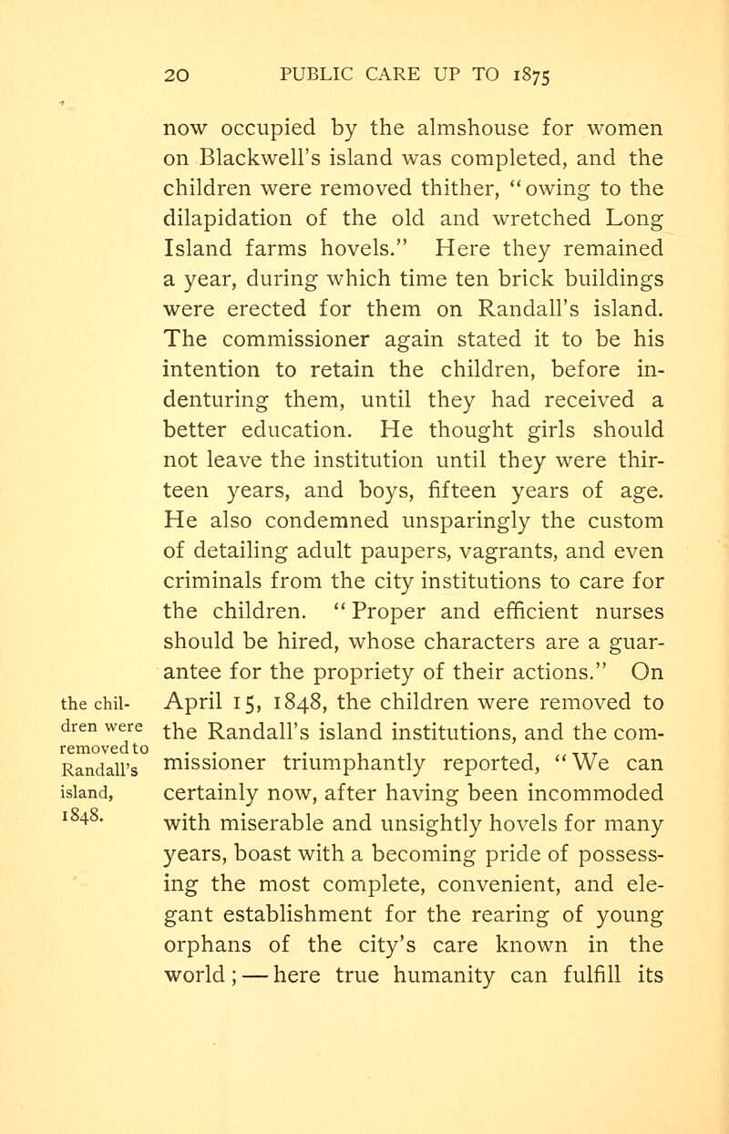 now occupied by the almshouse for women on Blackwell's island was completed, and the children were removed thither, owing to the dilapidation of the old and wretched Long Island farms hovels. Here they remained a year, during which time ten brick buildings were erected for them on Randall's island. The commissioner again stated it to be his intention to retain the children, before in- denturing them, until they had received a better education. He thought girls should not leave the institution until they were thir- teen years, and boys, fifteen years of age. He also condemned unsparingly the custom of detailing adult paupers, vagrants, and even criminals from the city institutions to care for the children.  Proper and efficient nurses should be hired, whose characters are a guar- antee for the propriety of their actions. On the chil- April 15, 1848, the children were removed to dren were ^^^ Randall's island institutions, and the com- removedto . . . , , , _,^ Randall's Hiissioner triumphantly reported, '*We can island, certainly now, after having been incommoded i°48- with miserable and unsightly hovels for many years, boast with a becoming pride of possess- ing the most complete, convenient, and ele- gant establishment for the rearing of young orphans of the city's care known in the world; — here true humanity can fulfill its