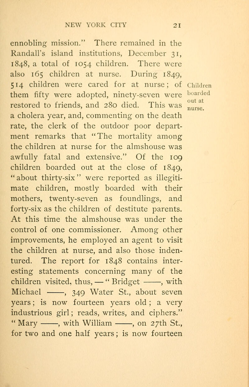 ennobling mission. There remained in the Randall's island institutions, December 31, 1848, a total of 1054 children. There were also 165 children at nurse. During 1849, 514 children were cared for at nurse; of children them fifty were adopted, ninety-seven were ^x^arded restored to friends, and 280 died. This was ^^^^^ cL cholera year, and, commenting on the death rate, the clerk of the outdoor poor depart- ment remarks that The mortality among the children at nurse for the almshouse was awfully fatal and extensive. Of the 109 children boarded out at the close of 1849, about thirty-six were reported as illegiti- mate children, mostly boarded with their mothers, twenty-seven as foundlings, and forty-six as the children of destitute parents. At this time the almshouse was under the control of one commissioner. Among other improvements, he employed an agent to visit the children at nurse, and also those inden- tured. The report for 1848 contains inter- esting statements concerning many of the children visited, thus, —  Bridget , with Michael , 349 Water St., about seven years; is now fourteen years old; a very industrious girl; reads, writes, and ciphers.  Mary , with William , on 27th St., for two and one half years; is now fourteen