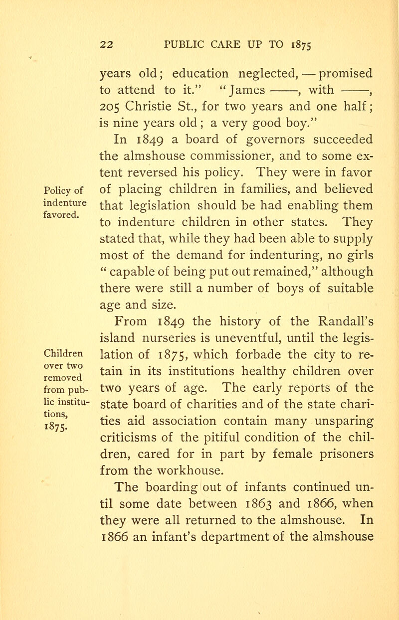 Policy of indenture favored. Children over two removed from pub- lic institu- tions, 1875. years old; education neglected, — promised to attend to it. James , with , 205 Christie St., for two years and one half; is nine years old; a very good boy. In 1849 a board of governors succeeded the almshouse commissioner, and to some ex- tent reversed his policy. They were in favor of placing children in families, and believed that legislation should be had enabling them to indenture children in other states. They stated that, while they had been able to supply most of the demand for indenturing, no girls  capable of being put out remained, although there were still a number of boys of suitable age and size. From 1849 the history of the Randall's island nurseries is uneventful, until the legis- lation of 1875, which forbade the city to re- tain in its institutions healthy children over two years of age. The early reports of the state board of charities and of the state chari- ties aid association contain many unsparing criticisms of the pitiful condition of the chil- dren, cared for in part by female prisoners from the workhouse. The boarding out of infants continued un- til some date between 1863 and 1866, when they were all returned to the almshouse. In 1866 an infant's department of the almshouse