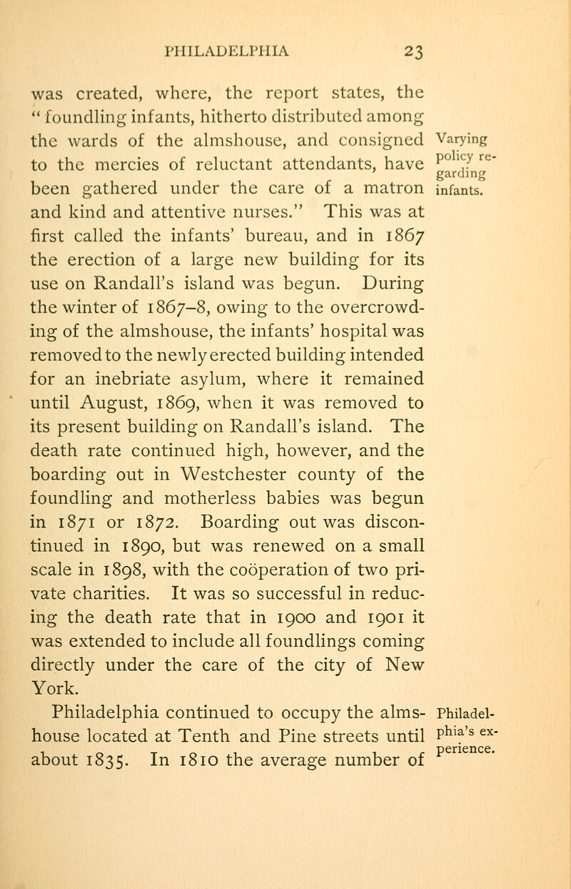 was created, where, the rejDort states, the '' foundling infants, hitherto distributed among the wards of the almshouse, and consigned Varying to the mercies of reluctant attendants, have ^^ ^^7 ^^' garcling been gathered under the care of a matron infants, and kind and attentive nurses. This was at first called the infants' bureau, and in 1867 the erection of a large new building for its use on Randall's island was begun. During the winter of 1867-8, owing to the overcrowd- ing of the almshouse, the infants' hospital was removed to the newly erected building intended for an inebriate asylum, where it remained until August, 1869, when it was removed to its present building on Randall's island. The death rate continued high, however, and the boarding out in Westchester county of the foundling and motherless babies was begun in 1871 or 1872. Boarding out was discon- tinued in 1890, but was renewed on a small scale in 1898, with the cooperation of two pri- vate charities. It was so successful in reduc- ing the death rate that in 1900 and 1901 it was extended to include all foundlings coming directly under the care of the city of New York. Philadelphia continued to occupy the alms- Philadel- house located at Tenth and Pine streets until P^^^'^ ^^' about 1835. In 1810 the average number of