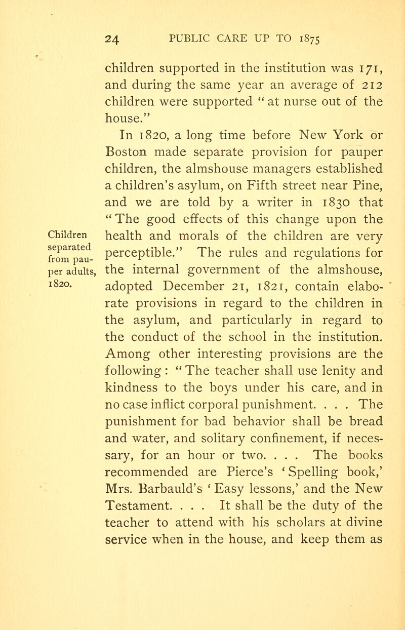 children supported in the institution was 171, and during the same year an average of 212 children were supported  at nurse out of the house. In 1820, a long time before New York or Boston made separate provision for pauper children, the almshouse managers established a children's asylum, on Fifth street near Pine, and we are told by a writer in 1830 that  The good effects of this change upon the Children health and morals of the children are very separate perceptible. The rules and resrulations for from pau- r- r & per adults, the internal government of the almshouse, 1820. adopted December 21, 1821, contain elabo- rate provisions in regard to the children in the asylum, and particularly in regard to the conduct of the school in the institution. Among other interesting provisions are the following:  The teacher shall use lenity and kindness to the boys under his care, and in no case inflict corporal punishment. . . . The punishment for bad behavior shall be bread and water, and solitary confinement, if neces- sary, for an hour or two. . . . The books recommended are Pierce's * Spelling book,' Mrs. Barbauld's ' Easy lessons,' and the New Testament. ... It shall be the duty of the teacher to attend with his scholars at divine service when in the house, and keep them as