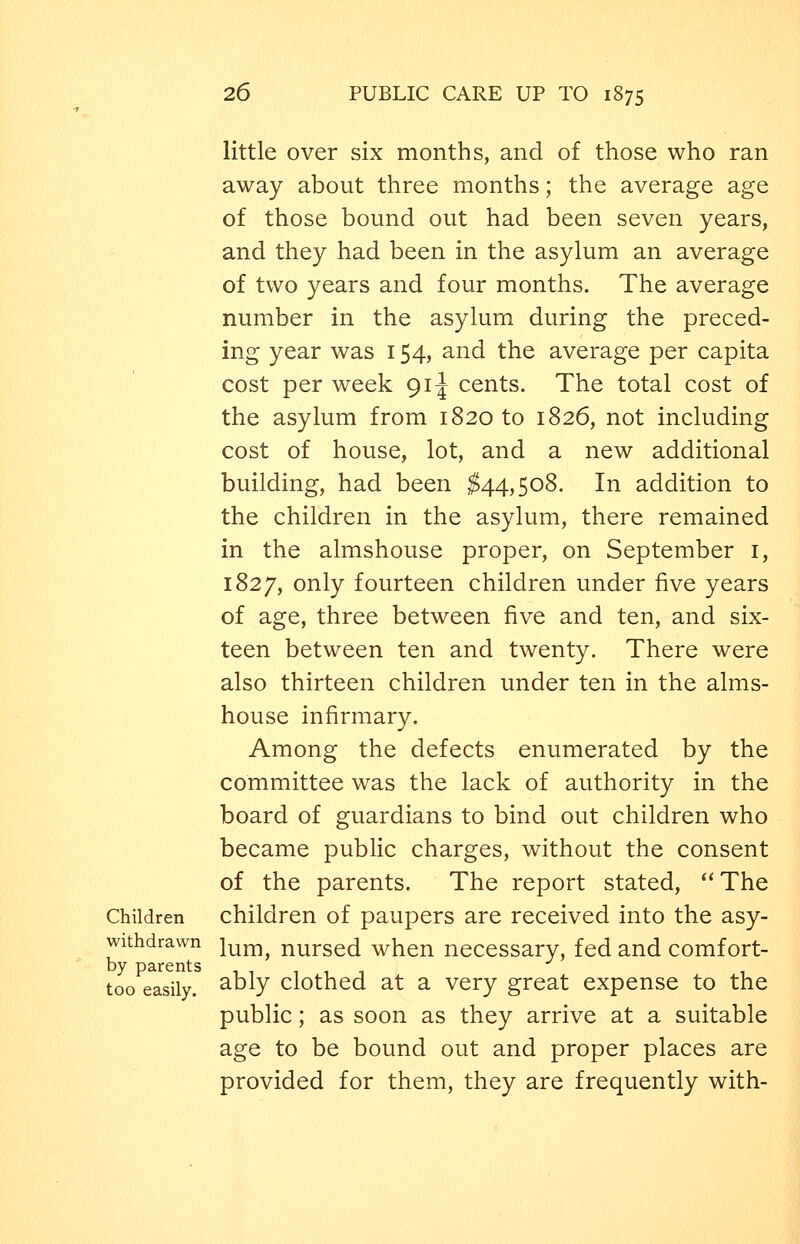 little over six months, and of those who ran away about three months; the average age of those bound out had been seven years, and they had been in the asylum an average of two years and four months. The average number in the asylum during the preced- ing year was 154, and the average per capita cost per week 91^ cents. The total cost of the asylum from 1820 to 1826, not including cost of house, lot, and a new additional building, had been ^44,508. In addition to the children in the asylum, there remained in the almshouse proper, on September i, 1827, only fourteen children under five years of age, three between five and ten, and six- teen between ten and twenty. There were also thirteen children under ten in the alms- house infirmary. Among the defects enumerated by the committee was the lack of authority in the board of guardians to bind out children who became public charges, without the consent of the parents. The report stated, ''The Children children of paupers are received into the asy- withdrawn im^i^ nurscd when necessary, fed and comfort- by parents i , , , , , too easily. ^t)ly clothed at a very great expense to the public; as soon as they arrive at a suitable age to be bound out and proper places are provided for them, they are frequently with-