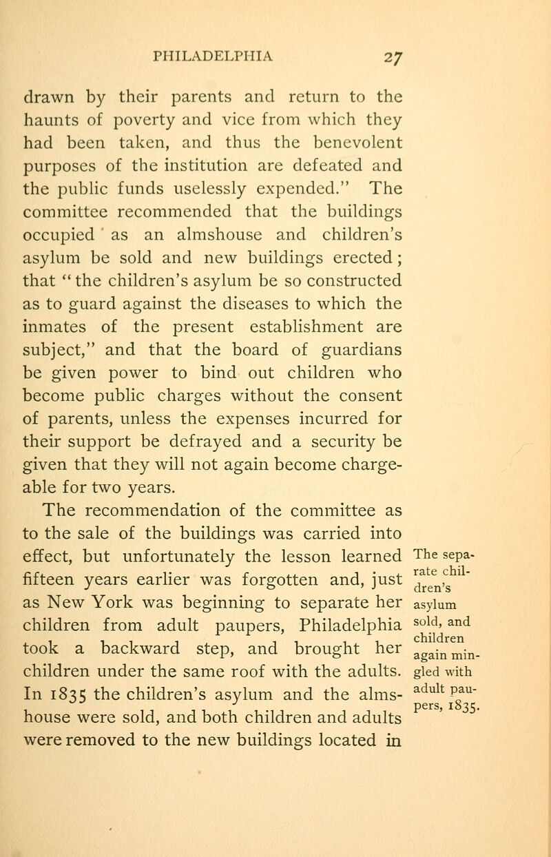 drawn by their parents and return to the haunts of poverty and vice from which they had been taken, and thus the benevolent purposes of the institution are defeated and the pubHc funds uselessly expended. The committee recommended that the buildings occupied as an almshouse and children's asylum be sold and new buildings erected; that  the children's asylum be so constructed as to guard against the diseases to which the inmates of the present establishment are subject, and that the board of guardians be given power to bind out children who become public charges without the consent of parents, unless the expenses incurred for their support be defrayed and a security be given that they will not again become charge- able for two years. The recommendation of the committee as to the sale of the buildings was carried into effect, but unfortunately the lesson learned The sepa- fifteen years earlier was forgotten and, just ^^^^J^ as New York was beginning to separate her asylum children from adult paupers, Philadelphia sold, and took a backward step, and brought her againmin- children under the same roof with the adults, gied with In 1835 the children's asylum and the alms- ^^ult pau- pers, 1835. house were sold, and both children and adults were removed to the new buildings located in