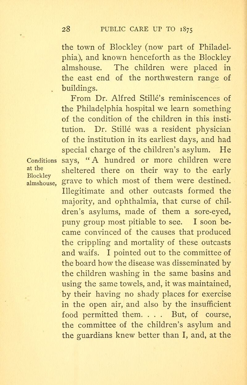 the town of Blockley (now part of Philadel- phia), and known henceforth as the Blockley almshouse. The children were placed in the east end of the northwestern range of . buildings. From Dr. Alfred Stille's reminiscences of the Philadelphia hospital we learn something of the condition of the children in this insti- tution. Dr. Stille was a resident physician of the institution in its earliest days, and had special charge of the children's asylum. He Conditions says,  A hundred or more children were at the sheltered there on their way to the early Blockley ... . , • 1 • , almshouse grave to which most of them were destmed. Illegitimate and other outcasts formed the majority, and ophthalmia, that curse of chil- dren's asylums, made of them a sore-eyed, puny group most pitiable to see. I soon be- came convinced of the causes that produced the crippling and mortality of these outcasts and waifs. I pointed out to the committee of the board how the disease was disseminated by the children washing in the same basins and using the same towels, and, it was maintained, by their having no shady places for exercise in the open air, and also by the insufficient food permitted them. . . . But, of course, the committee of the children's asylum and the guardians knew better than I, and, at the