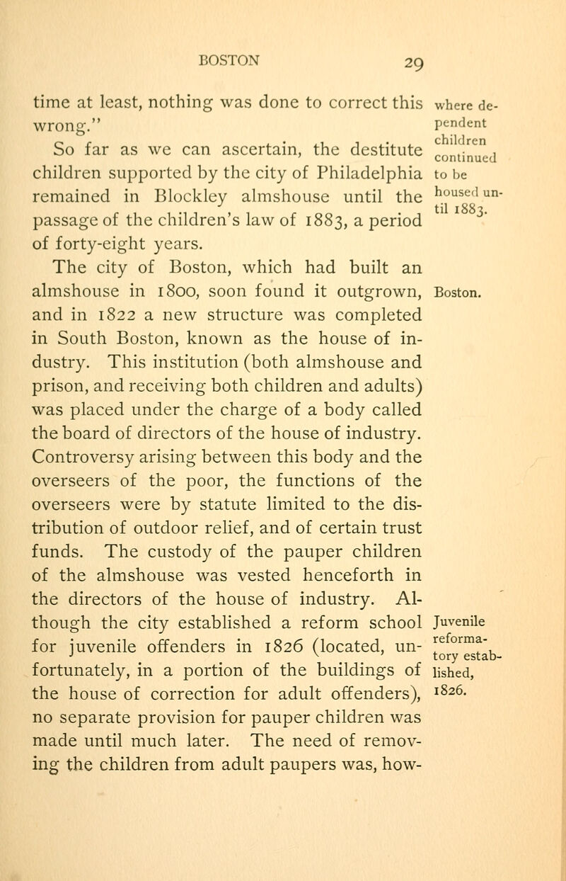 time at least, nothing was done to correct this where de- wrong. pendent So far as we can ascertain, the destitute continued children supported by the city of Philadelphia to be remained in Blockley almshouse until the housed un- passage of the children's law of 1883, a period of forty-eight years. The city of Boston, which had built an almshouse in 1800, soon found it outgrown, Boston, and in 1822 a new structure was completed in South Boston, known as the house of in- dustry. This institution (both almshouse and prison, and receiving both children and adults) was placed under the charge of a body called the board of directors of the house of industry. Controversy arising between this body and the overseers of the poor, the functions of the overseers were by statute limited to the dis- tribution of outdoor relief, and of certain trust funds. The custody of the pauper children of the almshouse was vested henceforth in the directors of the house of industry. Al- though the city established a reform school Juvenile for iuvenile offenders in 1826 (located, un- l^^^^Tx, •' ^ ' tory estab- fortunately, in a portion of the buildings of lished, the house of correction for adult offenders), 1^26. no separate provision for pauper children was made until much later. The need of remov- ing the children from adult paupers was, how-