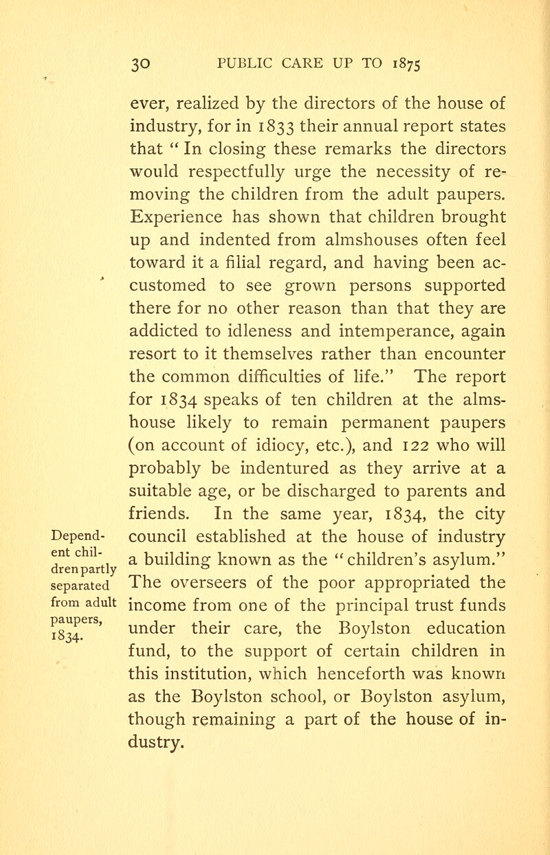 ever, realized by the directors of the house of industry, for in 1833 their annual report states that  In closing these remarks the directors would respectfully urge the necessity of re- moving the children from the adult paupers. Experience has shown that children brought up and indented from almshouses often feel toward it a filial regard, and having been ac- customed to see grown persons supported there for no other reason than that they are addicted to idleness and intemperance, again resort to it themselves rather than encounter the common difficulties of life. The report for 1834 speaks of ten children at the alms- house likely to remain permanent paupers (on account of idiocy, etc.), and 122 who will probably be indentured as they arrive at a suitable age, or be discharged to parents and friends. In the same year, 1834, the city Depend- council established at the house of industry d^^n ^'tl ^ building known as the ''children's asylum. separated The overseers of the poor appropriated the from adult income from one of the principal trust funds 18^4^'^^' under their care, the Boylston education fund, to the support of certain children in this institution, which henceforth was known as the Boylston school, or Boylston asylum, though remaining a part of the house of in- dustry.