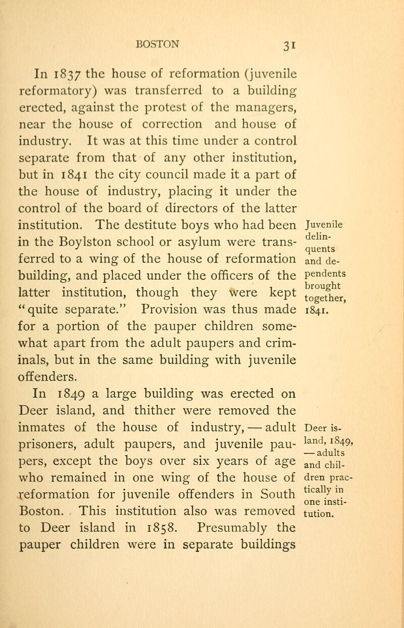 In 1837 the house of reformation (juvenile reformatory) was transferred to a building erected, against the protest of the managers, near the house of correction and house of industry. It was at this time under a control separate from that of any other institution, but in 1841 the city council made it a part of the house of industry, placing it under the control of the board of directors of the latter institution. The destitute boys who had been Juvenile in the Boylston school or asylum were trans- ^ ^^ ■^ _ •' ^ quents ferred to a wing of the house of reformation and de- building, and placed under the officers of the pendents latter institution, though they were kept |-o°et1ier ** quite separate. Provision was thus made 1841. for a portion of the pauper children some- what apart from the adult paupers and crim- inals, but in the same building with juvenile offenders. In 1849 2- large building was erected on Deer island, and thither were removed the inmates of the house of industry, — adult Deer is- prisoners, adult paupers, and juvenile pau- ^^°^' ^^49. pers, except the boys over six years of age ^nd chil- who remained in one wing of the house of dren prac- reformation for juvenile offenders in South ^^'^^ 7? . •' one insti- Boston. This institution also was removed tution. to Deer island in 1858. Presumably the pauper children were in separate buildings