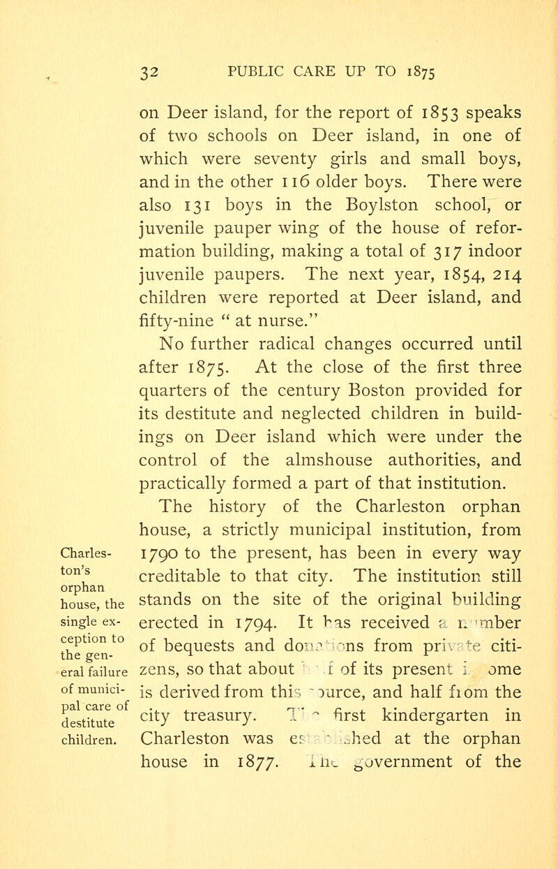 Charles- ton's orphan house, the single ex- ception to the gen- eral failure of munici- pal care of destitute children. on Deer island, for the report of 1853 speaks of two schools on Deer island, in one of which were seventy girls and small boys, and in the other 116 older boys. There were also 131 boys in the Boylston school, or juvenile pauper wing of the house of refor- mation building, making a total of 317 indoor juvenile paupers. The next year, 1854, 214 children were reported at Deer island, and fifty-nine  at nurse. No further radical changes occurred until after 1875. At the close of the first three quarters of the century Boston provided for its destitute and neglected children in build- ings on Deer island which were under the control of the almshouse authorities, and practically formed a part of that institution. The history of the Charleston orphan house, a strictly municipal institution, from 1790 to the present, has been in every way creditable to that city. The institution still stands on the site of the original building erected in 1794. It has received a n 'mber of bequests and doiuT''ons from priv -e citi- zens, so that about ' f of its present i ome is derived from this ~ource, and half fiom the T' - first kindergarten in e: ■ ..hed at the orphan city treasury. Charleston was house in 1877. nw government of the