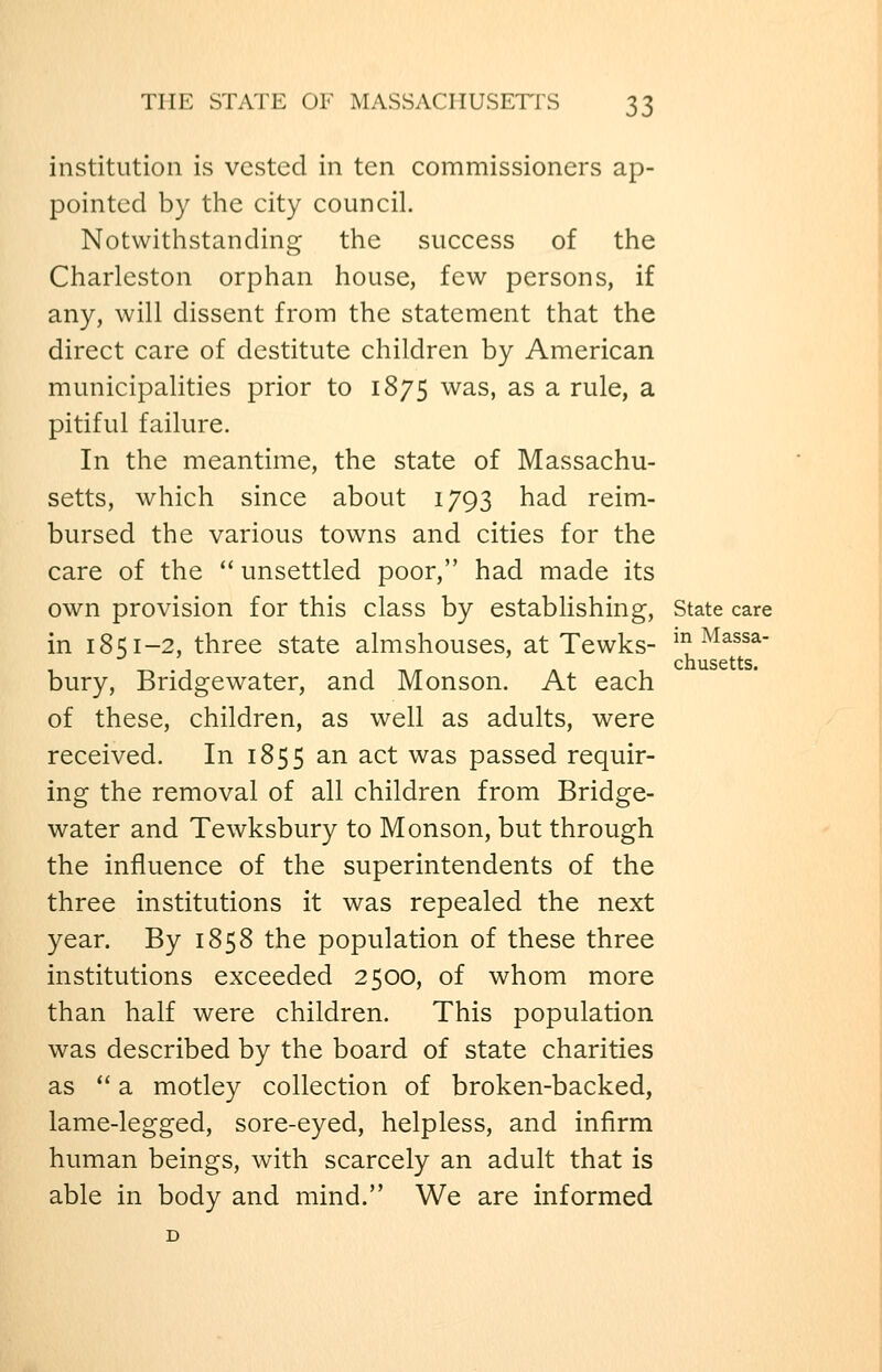 institution is vested in ten commissioners ap- pointed by the city council. Notwithstanding the success of the Charleston orphan house, few persons, if any, will dissent from the statement that the direct care of destitute children by American municipalities prior to 1875 was, as a rule, a pitiful failure. In the meantime, the state of Massachu- setts, which since about 1793 had reim- bursed the various towns and cities for the care of the  unsettled poor, had made its own provision for this class by establishing, State care in 1851-2, three state almshouses, at Tewks- ^^ ^Massa- chusetts. bury, Bridgewater, and Monson. At each of these, children, as well as adults, were received. In 1855 an act was passed requir- ing the removal of all children from Bridge- water and Tewksbury to Monson, but through the influence of the superintendents of the three institutions it was repealed the next year. By 1858 the population of these three institutions exceeded 2500, of whom more than half were children. This population was described by the board of state charities as  a motley collection of broken-backed, lame-legged, sore-eyed, helpless, and infirm human beings, with scarcely an adult that is able in body and mind. We are informed D