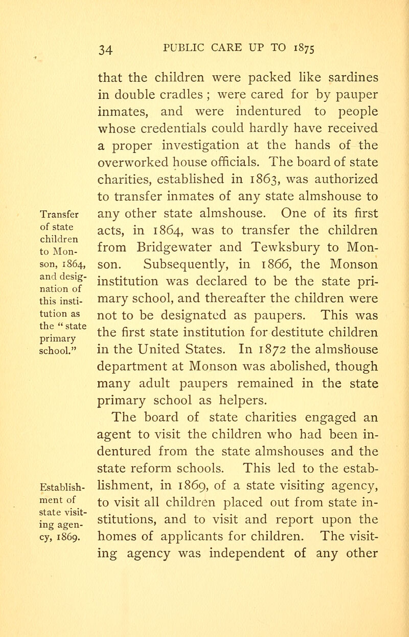 Transfer of state children to Mon- son, 1864, and desig- nation of this insti- tution as the  state primary school. Establish- ment of state visit- ing agen- cy, 1869. that the children were packed Hke sardines in double cradles ; were cared for by pauper inmates, and were indentured to people whose credentials could hardly have received a proper investigation at the hands of the overworked house officials. The board of state charities, established in 1863, was authorized to transfer inmates of any state almshouse to any other state almshouse. One of its first acts, in 1864, was to transfer the children from Bridgewater and Tewksbury to Mon- son. Subsequently, in 1866, the Monson institution was declared to be the state pri- mary school, and thereafter the children were not to be designated as paupers. This was the first state institution for destitute children in the United States. In 1872 the almshouse department at Monson was abolished, though many adult paupers remained in the state primary school as helpers. The board of state charities engaged an agent to visit the children who had been in- dentured from the state almshouses and the state reform schools. This led to the estab- lishment, in 1869, of a state visiting agency, to visit all children placed out from state in- stitutions, and to visit and report upon the homes of applicants for children. The visit- ing agency was independent of any other