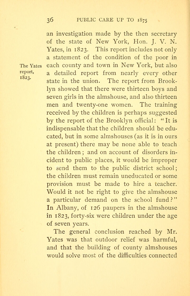 an investigation made by the then secretary of the state of New York, Hon. J. V. N. Yates, in 1823. This report inckides not only a statement of the condition of the poor in The Yates each county and town in New York, but also report, ^ detailed report from nearly every other state in the union. The report from Brook- lyn showed that there were thirteen boys and seven girls in the almshouse, and also thirteen men and twenty-one women. The training received by the children is perhaps suggested by the report of the Brooklyn official:  It is indispensable that the children should be edu- cated, but in some almshouses (as it is in ours at present) there may be none able to teach the children; and on account of disorders in- cident to public places, it would be improper to send them to the public district school; the children must remain uneducated or some provision must be made to hire a teacher. Would it not be right to give the almshouse a particular demand on the school fund ? In Albany, of 126 paupers in the almshouse in 1823, forty-six were children under the age of seven years. The general conclusion reached by Mr. Yates was that outdoor relief was harmful, and that the building of county almshouses would solve most of the difficulties connected