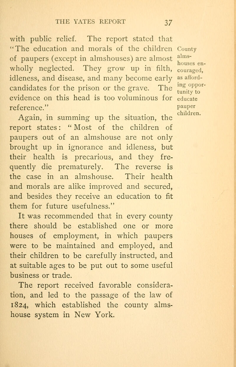 THE YATES REPORT 3/ with public relief. The report stated that ''The education and morals of the children County of paupers (except in almshouses) are almost f^^^~ . houses en- wholly neglected. They grow up m filth, couraged, idleness, and disease, and many become early as afford- candidates for the prison or the grave. The !nit°^t'°'^* evidence on this head is too voluminous for educate reference. P^^P^r ... . 1 . . , children. Agam, m summmg up the situation, the report states:  Most of the children of paupers out of an almshouse are not only brought up in ignorance and idleness, but their health is precarious, and they fre- quently die prematurely. The reverse is the case in an almshouse. Their health and morals are alike improved and secured, and besides they receive an education to fit them for future usefulness. It was recommended that in every county there should be established one or more houses of employment, in which paupers were to be maintained and employed, and their children to be carefully instructed, and at suitable ages to be put out to some useful business or trade. The report received favorable considera- tion, and led to the passage of the law of 1824, which established the county alms- house system in New York.