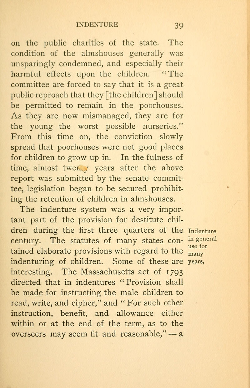 on the public charities of the state. The condition of the almshouses generally was unsparingly condemned, and especially their harmful effects upon the children.  The committee are forced to say that it is a great public reproach that they [the children] should be permitted to remain in the poorhouses. As they are now mismanaged, they are for the young the worst possible nurseries. From this time on, the conviction slowly spread that poorhouses were not good places for children to grow up in. In the fulness of time, almost twen / years after the above report was submitted by the senate commit- tee, legislation began to be secured prohibit- ing the retention of children in almshouses. The indenture system was a very impor- tant part of the provision for destitute chil- dren during the first three quarters of the indenture century. The statutes of many states con- ^^ general 111 • • • 1 1 1 ^se for tamed elaborate provisions with regard to the ^^^y indenturing of children. Some of these are years, interesting. The Massachusetts act of 1793 directed that in indentures  Provision shall be made for instructing the male children to read, write, and cipher, and  For such other instruction, benefit, and allowance either within or at the end of the term, as to the overseers may seem fit and reasonable, — a