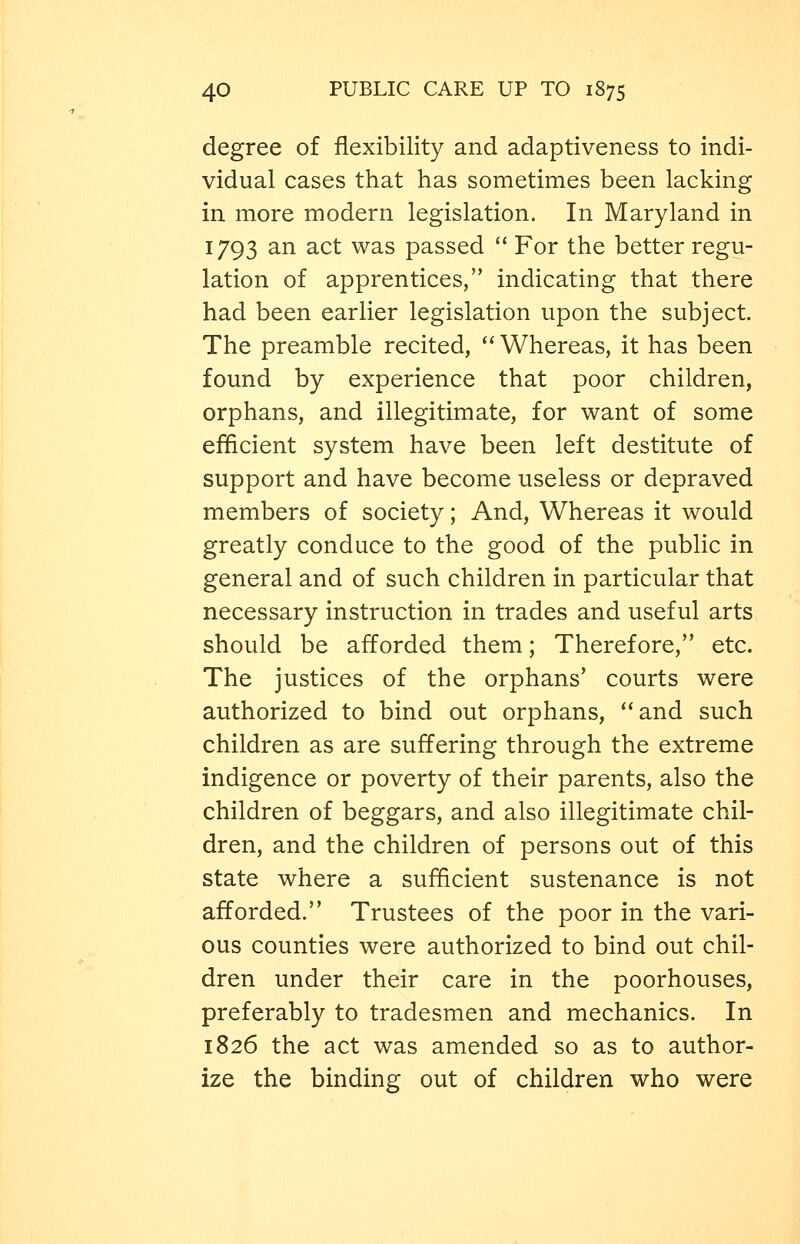 degree of flexibility and adaptiveness to indi- vidual cases that has sometimes been lacking in more modern legislation. In Maryland in 1793 an act was passed  For the better regu- lation of apprentices, indicating that there had been earlier legislation upon the subject. The preamble recited,  Whereas, it has been found by experience that poor children, orphans, and illegitimate, for want of some efficient system have been left destitute of support and have become useless or depraved members of society; And, Whereas it would greatly conduce to the good of the public in general and of such children in particular that necessary instruction in trades and useful arts should be afforded them; Therefore, etc. The justices of the orphans' courts were authorized to bind out orphans, and such children as are suffering through the extreme indigence or poverty of their parents, also the children of beggars, and also illegitimate chil- dren, and the children of persons out of this state where a sufficient sustenance is not afforded. Trustees of the poor in the vari- ous counties were authorized to bind out chil- dren under their care in the poorhouses, preferably to tradesmen and mechanics. In 1826 the act was amended so as to author- ize the binding out of children who were