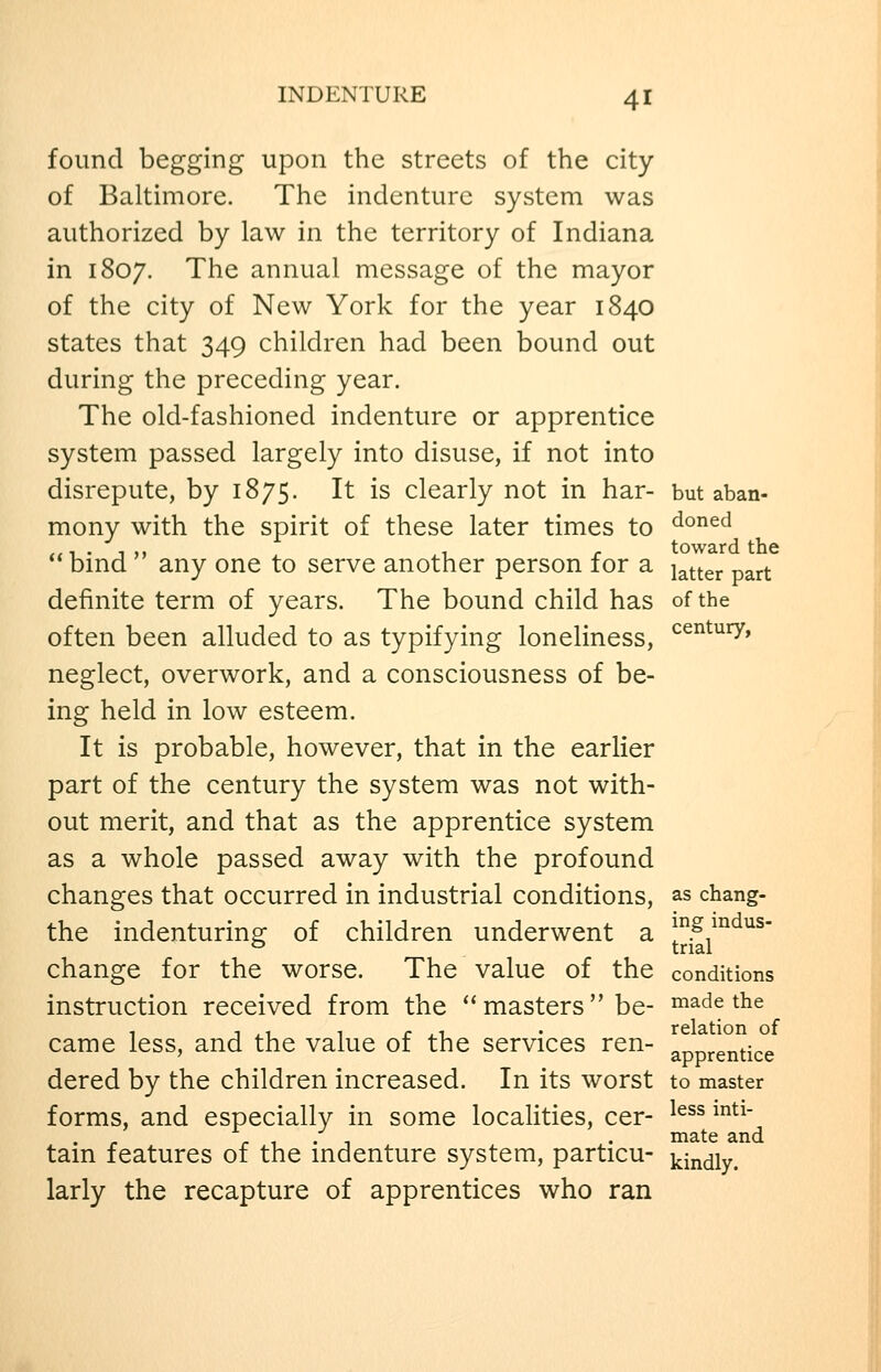 found begging upon the streets of the city of Baltimore. The indenture system was authorized by law in the territory of Indiana in 1807. The annual message of the mayor of the city of New York for the year 1840 states that 349 children had been bound out during the preceding year. The old-fashioned indenture or apprentice system passed largely into disuse, if not into disrepute, by 1875. It is clearly not in har- but aban- mony with the spirit of these later times to ^°^^^ ,,.,.,, , . toward the  bind any one to serve another person for a j^^^gj. ^ definite term of years. The bound child has of the often been alluded to as typifying loneliness, ^^^^^^^ neglect, overwork, and a consciousness of be- ing held in low esteem. It is probable, however, that in the earlier part of the century the system was not with- out merit, and that as the apprentice system as a whole passed away with the profound changes that occurred in industrial conditions, as chang- the indenturing of children underwent a ^S^'^d^s- change for the worse. The value of the conditions instruction received from the masters be- made the came less, and the value of the services ren- apprentice dered by the children increased. In its worst to master forms, and especially in some localities, cer- ^^^^ ^^^' - ... - . mate and tam features of the mdenture system, particu- kjndiy. larly the recapture of apprentices who ran
