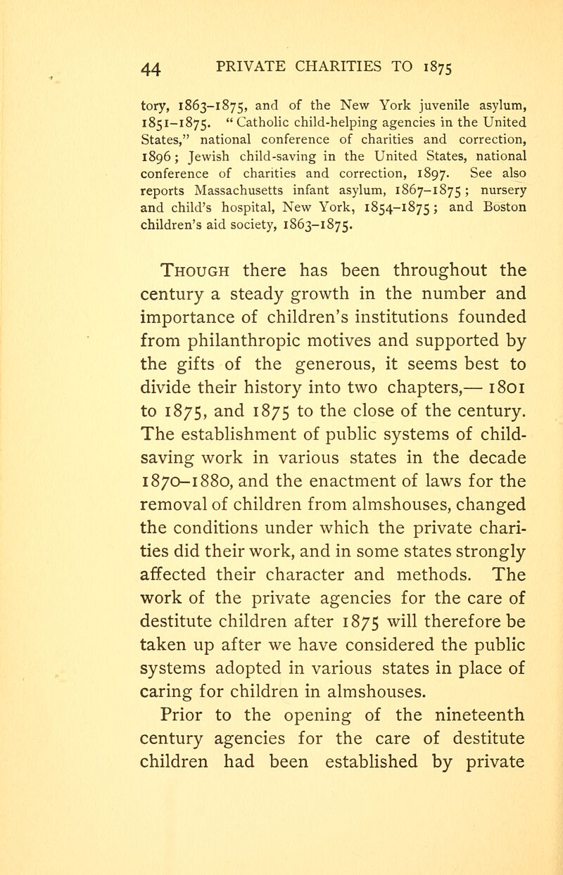 tory, 1863-1875, and of the New York juvenile asylum, 1851-1875.  Catholic child-helping agencies in the United States, national conference of charities and correction, 1896; Jewish child-saving in the United States, national conference of charities and correction, 1897. See also reports Massachusetts infant asylum, 1867-1875 J nursery and child's hospital, New York, 1854-1875; and Boston children's aid society, 1863-1875. Though there has been throughout the century a steady growth in the number and importance of children's institutions founded from philanthropic motives and supported by the gifts of the generous, it seems best to divide their history into two chapters,— 1801 to 1875, and 1875 to the close of the century. The establishment of public systems of child- saving work in various states in the decade 1870-1880, and the enactment of laws for the removal of children from almshouses, changed the conditions under which the private chari- ties did their work, and in some states strongly affected their character and methods. The work of the private agencies for the care of destitute children after 1875 will therefore be taken up after we have considered the public systems adopted in various states in place of caring for children in almshouses. Prior to the opening of the nineteenth century agencies for the care of destitute children had been established by private