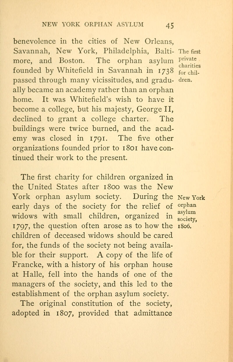 benevolence in the cities of New Orleans, Savannah, New York, Philadelphia, Balti- The first more, and Boston. The orphan asylum P^^^^ founded by Whitefield in Savannah in 1738 for chil- passed through many vicissitudes, and gradu- dren. ally became an academy rather than an orphan home. It was Whitefield's wish to have it become a college, but his majesty, George II, declined to grant a college charter. The buildings were twice burned, and the acad- emy was closed in 1791. The five other organizations founded prior to 1801 have con- tinued their work to the present. The first charity for children organized in the United States after 1800 was the New York orphan asylum society. During the New York early days of the society for the relief of orphan widows with small children, organized in gode^ 1797, the question often arose as to how the i8o6. children of deceased widows should be cared for, the funds of the society not being availa- ble for their support. A copy of the life of Francke, with a history of his orphan house at Halle, fell into the hands of one of the managers of the society, and this led to the establishment of the orphan asylum society. The original constitution of the society, adopted in 1807, provided that admittance