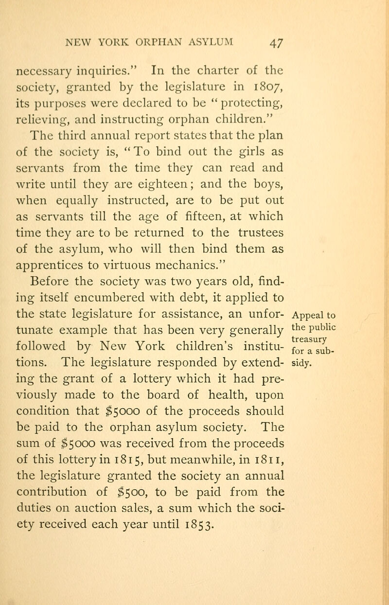 necessary inquiries. In the charter of the society, granted by the legislature in 1807, its purposes were declared to be  protecting, relieving, and instructing orphan children. The third annual report states that the plan of the society is,  To bind out the girls as servants from the time they can read and write until they are eighteen; and the boys, when equally instructed, are to be put out as servants till the age of fifteen, at which time they are to be returned to the trustees of the asylum, who will then bind them as apprentices to virtuous mechanics. Before the society was two years old, find- ing itself encumbered with debt, it applied to the state legislature for assistance, an unfor- Appeal to tunate example that has been very generally ^^^ public followed by New York children's institu- ^^^ ^ g^^. tions. The legislature responded by extend- sidy, ing the grant of a lottery which it had pre- viously made to the board of health, upon condition that ^5000 of the proceeds should be paid to the orphan asylum society. The sum of $5000 was received from the proceeds of this lottery in 1815, but meanwhile, in 1811, the legislature granted the society an annual contribution of ^500, to be paid from the duties on auction sales, a sum which the soci- ety received each year until 1853.