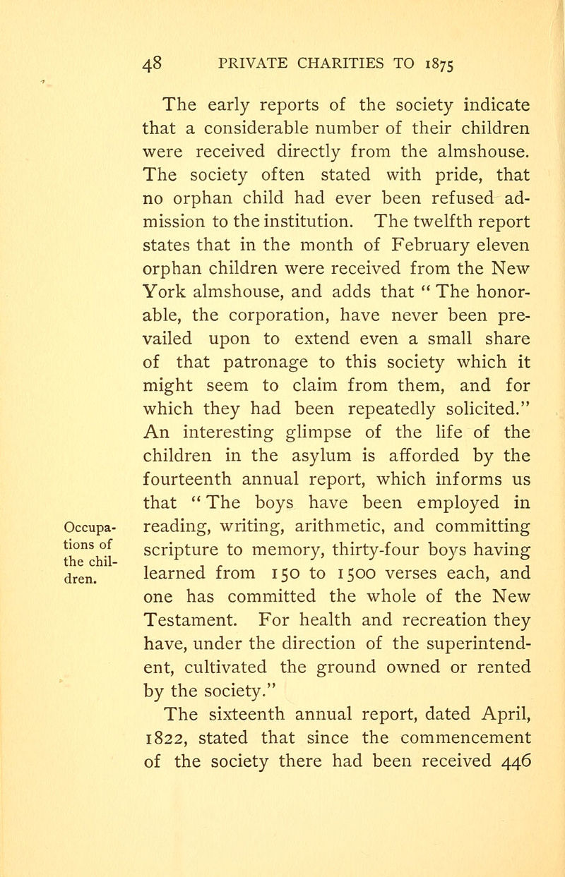 The early reports of the society indicate that a considerable number of their children were received directly from the almshouse. The society often stated with pride, that no orphan child had ever been refused ad- mission to the institution. The twelfth report states that in the month of February eleven orphan children were received from the New York almshouse, and adds that  The honor- able, the corporation, have never been pre- vailed upon to extend even a small share of that patronage to this society which it might seem to claim from them, and for which they had been repeatedly solicited. An interesting glimpse of the life of the children in the asylum is afforded by the fourteenth annual report, which informs us that  The boys have been employed in Occupa- reading, writing, arithmetic, and committing tions of scripture to memory, thirty-four boys having dren. learned from 150 to 1500 verses each, and one has committed the whole of the New Testament. For health and recreation they have, under the direction of the superintend- ent, cultivated the ground owned or rented by the society. The sixteenth annual report, dated April, 1822, stated that since the commencement of the society there had been received 446