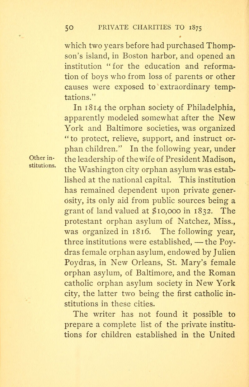 which two years before had purchased Thomp- son's island, in Boston harbor, and opened an institution  for the education and reforma- tion of boys who from loss of parents or other causes were exposed to extraordinary temp- tations. In 1814 the orphan society of Philadelphia, apparently modeled somewhat after the New York and Baltimore societies, was organized *'to protect, relieve, support, and instruct or- phan children. In the following year, under Other in- ^he leadership of the wife of President Madison, the Washington city orphan asylum was estab- lished at the national capital. This institution has remained dependent upon private gener- osity, its only aid from pubhc sources being a grant of land valued at ^10,000 in 1832. The protestant orphan asylum of Natchez, Miss., was organized in 1816. The following year, three institutions were established, — the Poy- dras female orphan asylum, endowed by Julien Poydras, in New Orleans, St. Mary's female orphan asylum, of Baltimore, and the Roman catholic orphan asylum society in New York city, the latter two being the first cathohc in- stitutions in these cities. The writer has not found it possible to prepare a complete Hst of the private institu- tions for children established in the United