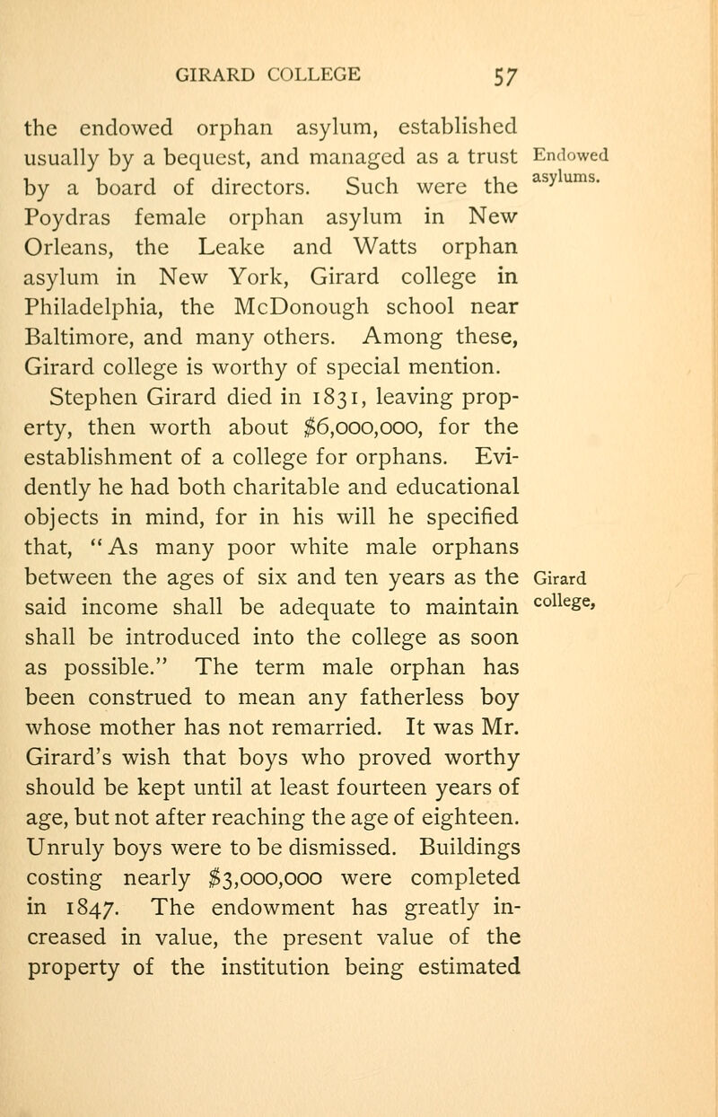 the endowed orphan asylum, established usually by a bequest, and managed as a trust Endowed by a board of directors. Such were the ^^^ ^^^• Poydras female orphan asylum in New Orleans, the Leake and Watts orphan asylum in New York, Girard college in Philadelphia, the McDonough school near Baltimore, and many others. Among these, Girard college is worthy of special mention. Stephen Girard died in 1831, leaving prop- erty, then worth about ^6,000,000, for the establishment of a college for orphans. Evi- dently he had both charitable and educational objects in mind, for in his will he specified that, '*As many poor white male orphans between the ages of six and ten years as the Girard said income shall be adequate to maintain college, shall be introduced into the college as soon as possible. The term male orphan has been construed to mean any fatherless boy whose mother has not remarried. It was Mr. Girard's wish that boys who proved worthy should be kept until at least fourteen years of age, but not after reaching the age of eighteen. Unruly boys were to be dismissed. Buildings costing nearly ^3,000,000 were completed in 1847. The endowment has greatly in- creased in value, the present value of the property of the institution being estimated