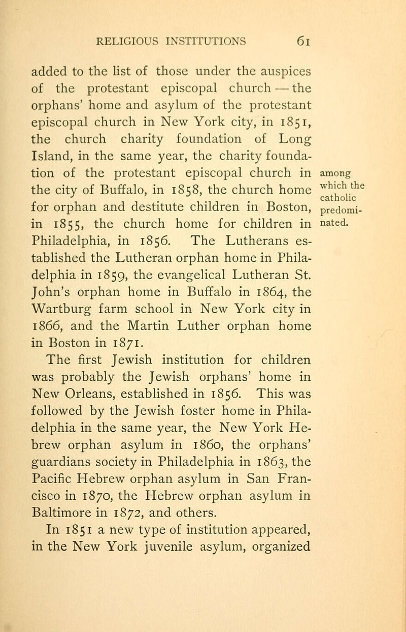 added to the list of those under the auspices of the protestant episcopal church — the orphans' home and asylum of the protestant episcopal church in New York city, in 1851, the church charity foundation of Long Island, in the same year, the charity founda- tion of the protestant episcopal church in among the city of Buffalo, in 1858, the church home ^^j^^ the ^ ) J J catholic for orphan and destitute children in Boston, predomi- in 1855, the church home for children in nated. Philadelphia, in 1856. The Lutherans es- tablished the Lutheran orphan home in Phila- delphia in 1859, the evangelical Lutheran St. John's orphan home in Buffalo in 1864, the Wartburg farm school in New York city in 1866, and the Martin Luther orphan home in Boston in 1871. The first Jewish institution for children was probably the Jewish orphans' home in New Orleans, established in 1856. This was followed by the Jewish foster home in Phila- delphia in the same year, the New York He- brew orphan asylum in i860, the orphans' guardians society in Philadelphia in 1863, the Pacific Hebrew orphan asylum in San Fran- cisco in 1870, the Hebrew orphan asylum in Baltimore in 1872, and others. In 1851 a new type of institution appeared, in the New York juvenile asylum, organized