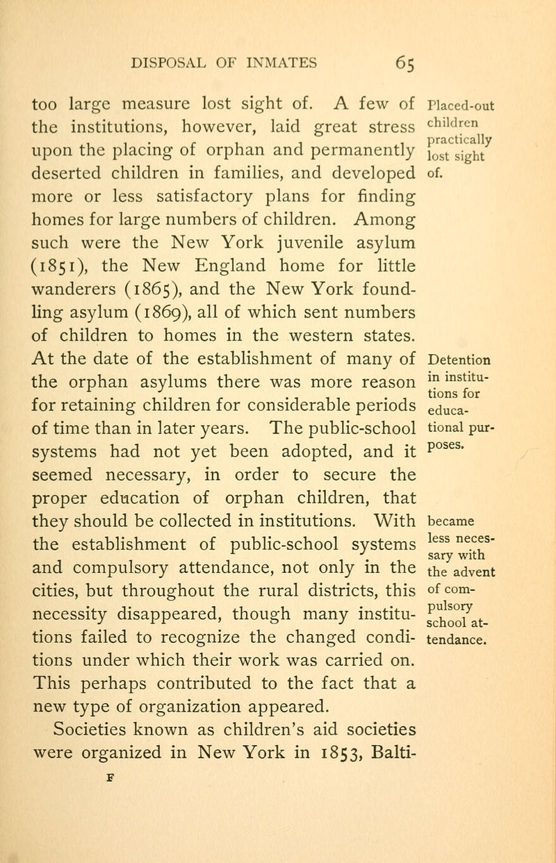 too large measure lost sight of. A few of riaced-out the institutions, however, laid great stress children upon the placing of orphan and permanently ^^^^ sjg^t deserted children in families, and developed of. more or less satisfactory plans for finding homes for large numbers of children. Among such were the New York juvenile asylum (1851), the New England home for little wanderers (1865), and the New York found- ling asylum (1869), all of which sent numbers of children to homes in the western states. At the date of the establishment of many of Detention the orphan asylums there was more reason ^ mstitu- r . • 1-11 r '111 -1 tions for for retammg children for considerable periods educa- of time than in later years. The public-school tional pur- systems had not yet been adopted, and it P°^^^- seemed necessary, in order to secure the proper education of orphan children, that they should be collected in institutions. With became the establishment of public-school systems ^^^^ neces- ^ ... sary with and compulsory attendance, not only m the the advent cities, but throughout the rural districts, this of com- necessity disappeared, though many institu- ^\^^^. tions failed to recognize the changed condi- tendance, tions under which their work was carried on. This perhaps contributed to the fact that a new type of organization appeared. Societies known as children's aid societies were organized in New York in 1853, Balti- F