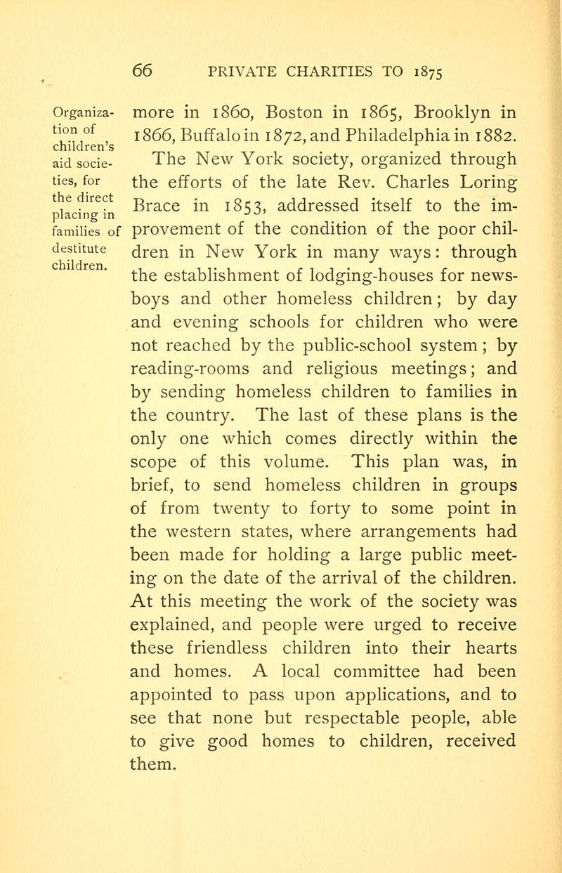 Organiza- more in i860, Boston in 1865, Brooklyn in tion of jg55 Buffalo in 1872, and Philadelphia in 1882. children s aid socie- The New York society, organized through ties, for the efforts of the late Rev. Charles Loring the direct -g^^^^ .^ ^g addressed itself to the im- placing in •^^' families of provement of the condition of the poor chil- destitute dren in New York in many ways: through the establishment of lodging-houses for news- boys and other homeless children; by day and evening schools for children who were not reached by the public-school system; by reading-rooms and religious meetings; and by sending homeless children to families in the country. The last of these plans is the only one which comes directly within the scope of this volume. This plan was, in brief, to send homeless children in groups of from twenty to forty to some point in the western states, where arrangements had been made for holding a large public meet- ing on the date of the arrival of the children. At this meeting the work of the society was explained, and people were urged to receive these friendless children into their hearts and homes. A local committee had been appointed to pass upon applications, and to see that none but respectable people, able to give good homes to children, received them.