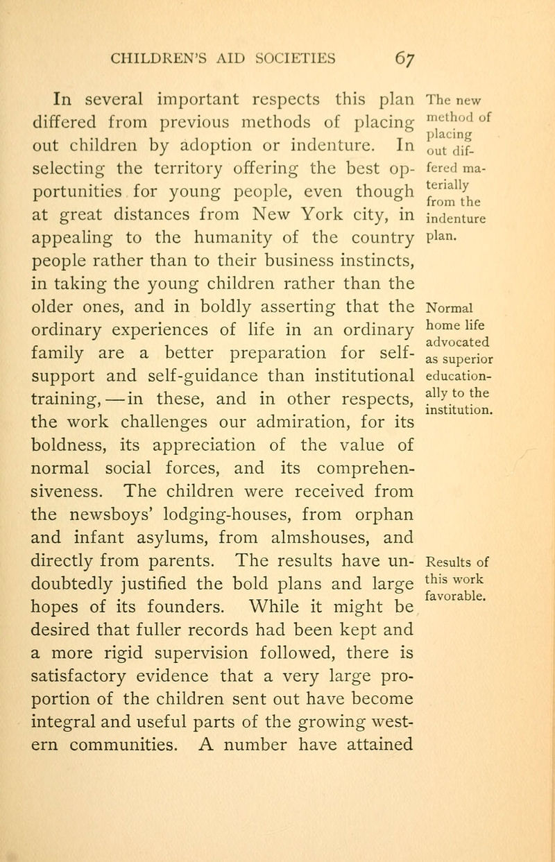 In several important respects this plan The new differed from previous methods of placing i^thod of 1 •! 1 1 1 • -1 X placing out children by adoption or indenture. In ^^^ ^^f_ selecting the territory offering the best op- fered ma- portunities for young people, even though ^^^ ^ at great distances from New York city, in indenture appealing to the humanity of the country P^^n. people rather than to their business instincts, in taking the young children rather than the older ones, and in boldly asserting that the Normal ordinary experiences of life in an ordinary ^°™^ ^^^^ r ., 1 . . T^ advocated family are a better preparation for self- ^^ superior support and self-guidance than institutional education- trainins:,—in these, and in other respects, ^^^y^° ^^^ 1 1 11 ^ ' • r . institution. the work challenges our admiration, for its boldness, its appreciation of the value of normal social forces, and its comprehen- siveness. The children were received from the newsboys' lodging-houses, from orphan and infant asylums, from almshouses, and directly from parents. The results have un- Results of doubtedly justified the bold plans and large ^^^^ ^^'^^ 1 r ' r ^ itti -i • • i i favorablc. hopes 01 its founders. Wnile it might be desired that fuller records had been kept and a more rigid supervision followed, there is satisfactory evidence that a very large pro- portion of the children sent out have become integral and useful parts of the growing west- ern communities. A number have attained