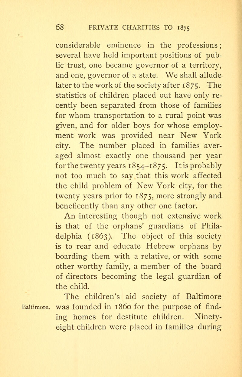 considerable eminence in the professions; several have held important positions of pub- lic trust, one became governor of a territory, and one, governor of a state. We shall allude later to the work of the society after 1875. The statistics of children placed out have only re- cently been separated from those of families for whom transportation to a rural point was given, and for older boys for whose employ- ment work was provided near New York city. The number placed in families aver- aged almost exactly one thousand per year for the twenty years 1854-1875. It is probably not too much to say that this work affected the child problem of New York city, for the twenty years prior to 1875, more strongly and beneficently than any other one factor. An interesting though not extensive work is that of the orphans' guardians of Phila- delphia (1863). The object of this society is to rear and educate Hebrew orphans by boarding them with a relative, or with some other worthy family, a member of the board of directors becoming the legal guardian of the child. The children's aid society of Baltimore Baltimore, was founded in i860 for the purpose of find- ing homes for destitute children. Ninety- eight children were placed in families during