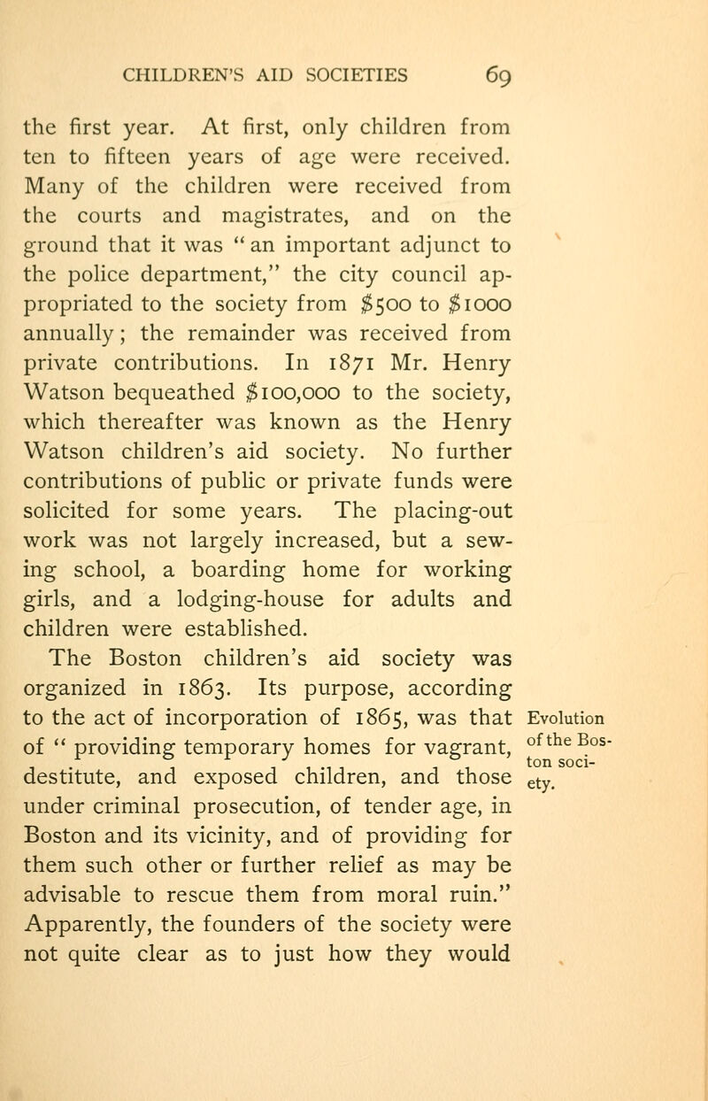 the first year. At first, only children from ten to fifteen years of age were received. Many of the children were received from the courts and magistrates, and on the ground that it was  an important adjunct to the poHce department, the city council ap- propriated to the society from $500 to ^1000 annually; the remainder was received from private contributions. In 1871 Mr. Henry Watson bequeathed $100,000 to the society, which thereafter was known as the Henry Watson children's aid society. No further contributions of pubUc or private funds were solicited for some years. The placing-out work was not largely increased, but a sew- ing school, a boarding home for working girls, and a lodging-house for adults and children were established. The Boston children's aid society was organized in 1863. Its purpose, according to the act of incorporation of 1865, was that Evolution of ^' providins: temporary homes for vagrant, oftheBos- • 1 / 1 M 1 11 tonsoci- destitute, and exposed children, and those gty. under criminal prosecution, of tender age, in Boston and its vicinity, and of providing for them such other or further relief as may be advisable to rescue them from moral ruin.'* Apparently, the founders of the society were not quite clear as to just how they would