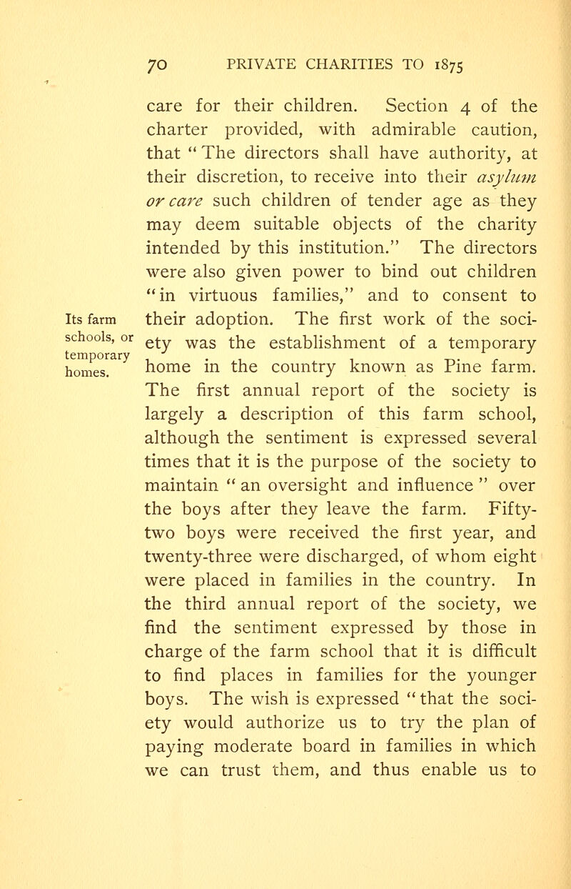 care for their children. Section 4 of the charter provided, with admirable caution, that ** The directors shall have authority, at their discretion, to receive into their asylum or care such children of tender age as they may deem suitable objects of the charity intended by this institution. The directors were also given power to bind out children in virtuous families, and to consent to Its farm their adoption. The first work of the soci- ety was the establishment of a temporary schools, or temporary . ,^, . homes. home m the country known as Pme farm. The first annual report of the society is largely a description of this farm school, although the sentiment is expressed several times that it is the purpose of the society to maintain  an oversight and influence  over the boys after they leave the farm. Fifty- two boys were received the first year, and twenty-three were discharged, of whom eight were placed in families in the country. In the third annual report of the society, we find the sentiment expressed by those in charge of the farm school that it is difficult to find places in families for the younger boys. The wish is expressed  that the soci- ety would authorize us to try the plan of paying moderate board in families in which we can trust them, and thus enable us to