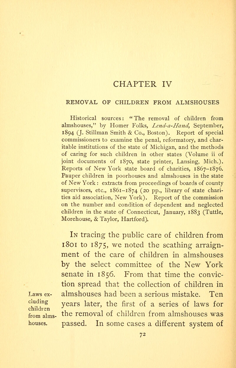CHAPTER IV REMOVAL OF CHILDREN FROM ALMSHOUSES Historical sources: The removal of children from almshouses, by Homer Folks, Lend-a-Hand, September, 1894 (J. Stillman Smith & Co., Boston). Report of special commissioners to examine the penal, reformatory, and char- itable institutions of the state of Michigan, and the methods of caring for such children in other states (Volume ii of joint documents of 1870, state printer, Lansing, Mich.). Reports of New York state board of charities, 1867-1876. Pauper children in poorhouses and almshouses in the state of New York : extracts from proceedings of boards of county supervisors, etc., 1861-1874 (20 pp., library of state chari- ties aid association. New York). Report of the commission on the number and condition of dependent and neglected children in the state of Connecticut, January, 1883 (Tuttle, Morehouse, & Taylor, Hartford). In tracing the public care of children from 1801 to 1875, we noted the scathing arraign- ment of the care of children in almshouses by the select committee of the New York senate in 1856. From that time the convic- tion spread that the collection of children in Laws ex- almshouses had been a serious mistake. Ten cludmg years later, the first of a series of laws for children from alms- '^^ removal of children from almshouses was houses. passed. In some cases a different system of
