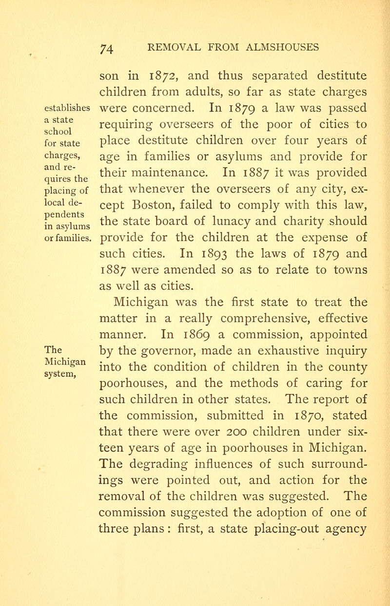 establishes a state school for state charges, and re- quires the placing of local de- pendents in asylums or families. The Michigan system, son in 1872, and thus separated destitute children from adults, so far as state charges were concerned. In 1879 a law was passed requiring overseers of the poor of cities to place destitute children over four years of age in families or asylums and provide for their maintenance. In 1887 it was provided that whenever the overseers of any city, ex- cept Boston, failed to comply with this law, the state board of lunacy and charity should provide for the children at the expense of such cities. In 1893 the laws of 1879 and 1887 were amended so as to relate to towns as well as cities. Michigan was the first state to treat the matter in a really comprehensive, effective manner. In 1869 a commission, appointed by the governor, made an exhaustive inquiry into the condition of children in the county poorhouses, and the methods of caring for such children in other states. The report of the commission, submitted in 1870, stated that there were over 200 children under six- teen years of age in poorhouses in Michigan. The degrading influences of such surround- ings were pointed out, and action for the removal of the children was suggested. The commission suggested the adoption of one of three plans: first, a state placing-out agency