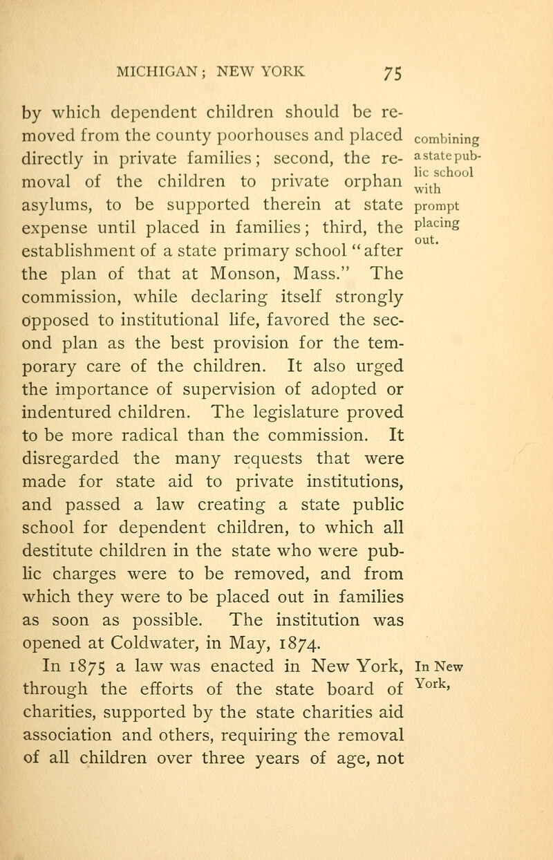 by which dependent children should be re- moved from the county poorhouses and placed combining directly in private famiHes; second, the re- astatepub- moval of the children to private orphan ^.^j^ asylums, to be supported therein at state prompt expense until placed in families; third, the P^^^^^S establishment of a state primary school ''after the plan of that at Monson, Mass. The commission, while declaring itself strongly opposed to institutional life, favored the sec- ond plan as the best provision for the tem- porary care of the children. It also urged the importance of supervision of adopted or indentured children. The legislature proved to be more radical than the commission. It disregarded the many requests that were made for state aid to private institutions, and passed a law creating a state public school for dependent children, to which all destitute children in the state who were pub- lic charges were to be removed, and from which they were to be placed out in families as soon as possible. The institution was opened at Coldwater, in May, 1874. In 1875 a law was enacted in New York, In New through the efforts of the state board of ^°^^' charities, supported by the state charities aid association and others, requiring the removal of all children over three years of age, not