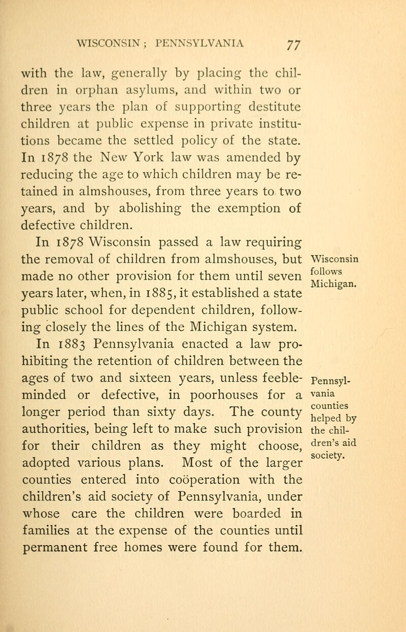 WISCONSIN; PENNSYLVANIA JJ with the law, generally by placing the chil- dren in orphan asylums, and within two or three years the plan of supporting destitute children at public expense in private institu- tions became the settled policy of the state. In 1878 the New York law was amended by reducing the age to which children may be re- tained in almshouses, from three years to two years, and by abolishing the exemption of defective children. In 1878 Wisconsin passed a law requiring the removal of children from almshouses, but Wisconsin made no other provision for them until seven ^^}'^^7^ Michigan. years later, when, in 1885, it established a state public school for dependent children, follow- ing closely the lines of the Michigan system. In 1883 Pennsylvania enacted a law pro- hibiting the retention of children between the ages of two and sixteen years, unless feeble- pennsyl- minded or defective, in poorhouses for a vania longer period than sixty days. The county u^J^^j^^ authorities, being left to make such provision the chii- f or their children as they might choose, d'^^n's aid society. adopted various plans. Most of the larger counties entered into cooperation with the children's aid society of Pennsylvania, under whose care the children were boarded in families at the expense of the counties until permanent free homes were found for them.
