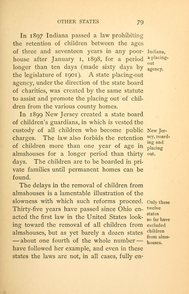 In 1897 Indiana passed a law prohibiting the retention of children between the ages of three and seventeen years in any poor- Indiana, house after January i, 1898, for a period ^P^^cing- longer than ten days (made sixty days by agency. the legislature of 1901). A state placing-out agency, under the direction of the state board of charities, was created by the same statute to assist and promote the placing out of chil- dren from the various county homes. In 1899 New Jersey created a state board of children's guardians, in which is vested the custody of all children who become public New Jer- charges. The law also forbids the retention ^^^^ ^oard- of children more than one year of age in placing almshouses for a longer period than thirty out. days. The children are to be boarded in pri- vate families until permanent homes can be found. The delays in the removal of children from almshouses is a lamentable illustration of the slowness with which such reforms proceed. Only these Thirty-five years have passed since Ohio en- twelve acted the first law in the United States look- ^^ ^^^ ^^^^ ing toward the removal of all children from excluded almshouses, but as yet barely a dozen states '^^^^^'^en 1 r 1 1 T 1 ^^^^ alms- — about one lourth ot the whole number— houses. have followed her example, and even in these states the laws are not, in all cases, fully en-